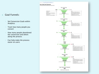    Goal Funnels:

    ◦   Set Conversion Goals within
        Analytics

    ◦   Track how many people you
        convert

    ◦   How many people abandoned
        the conversion and where
        along the process

    ◦   Can help make the process
        easier on users
 