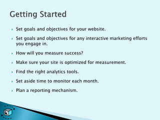    Set goals and objectives for your website.

   Set goals and objectives for any interactive marketing efforts
    you engage in.

   How will you measure success?

   Make sure your site is optimized for measurement.

   Find the right analytics tools.

   Set aside time to monitor each month.

   Plan a reporting mechanism.
 