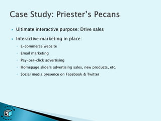    Ultimate interactive purpose: Drive sales

   Interactive marketing in place:
    ◦ E-commerce website
    ◦ Email marketing
    ◦ Pay-per-click advertising
    ◦ Homepage sliders advertising sales, new products, etc.
    ◦ Social media presence on Facebook & Twitter
 