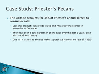    The website accounts for 35% of Priester’s annual direct-to-
    consumer sales.
    ◦ Seasonal product: 45% of site traffic and 74% of revenue comes in
      November & December
    ◦ They have seen a 39% increase in online sales over the past 5 years, even
      with the slow economy.
    ◦ One in 14 visitors to the site makes a purchase (conversion rate of 7.32%)
 