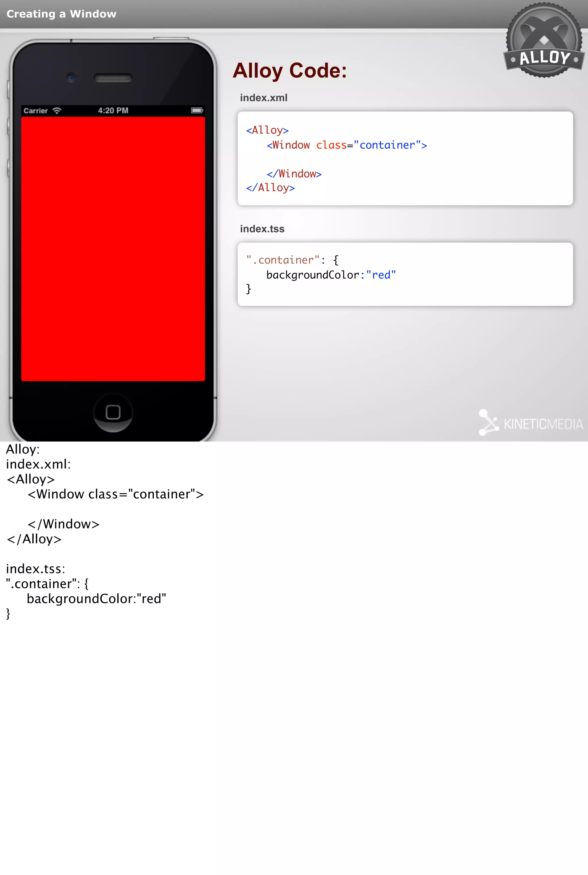 Creating a Window 
Alloy Code: 
index.xml 
<Alloy> 
<Window class="container"> 
</Window> 
</Alloy> 
index.tss 
".container": { 
backgroundColor:"red" 
} 
Alloy: 
index.xml: 
<Alloy> 
<Window class="container"> 
</Window> 
</Alloy> 
index.tss: 
".container": { 
backgroundColor:"red" 
} 
 