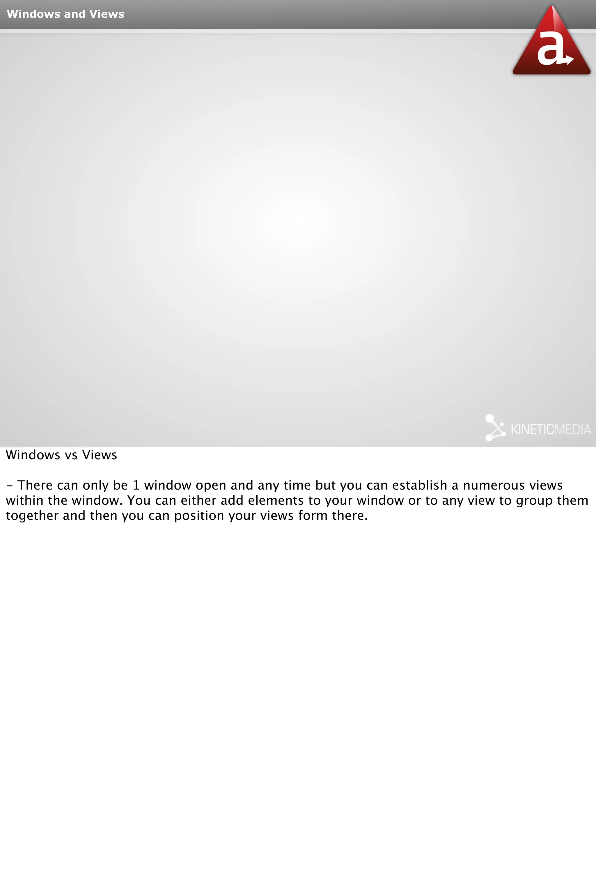 Windows and Views 
Windows vs Views 
- There can only be 1 window open and any time but you can establish a numerous views 
within the window. You can either add elements to your window or to any view to group them 
together and then you can position your views form there. 
 