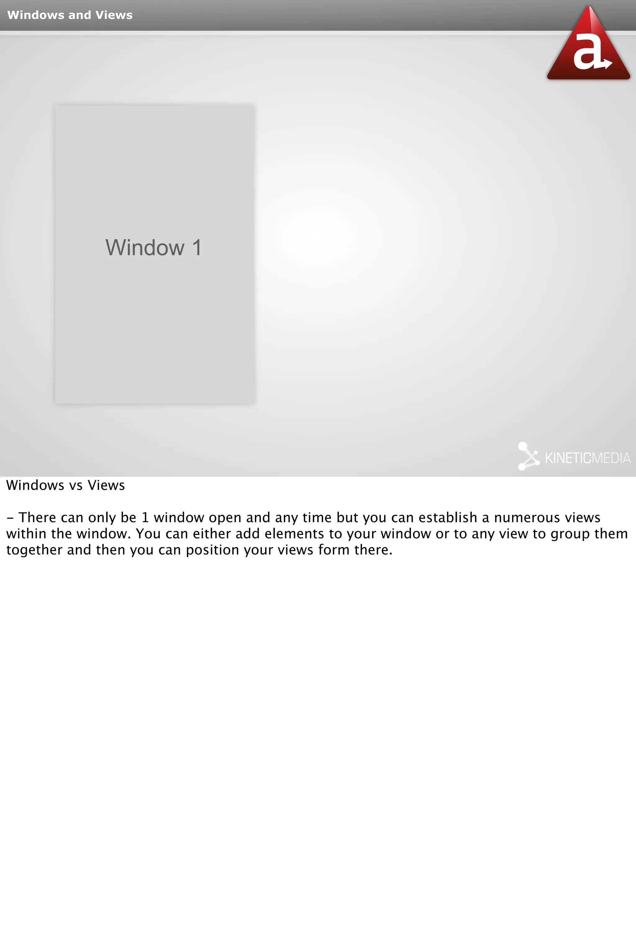 Windows and Views 
Window 1 
Windows vs Views 
- There can only be 1 window open and any time but you can establish a numerous views 
within the window. You can either add elements to your window or to any view to group them 
together and then you can position your views form there. 
 