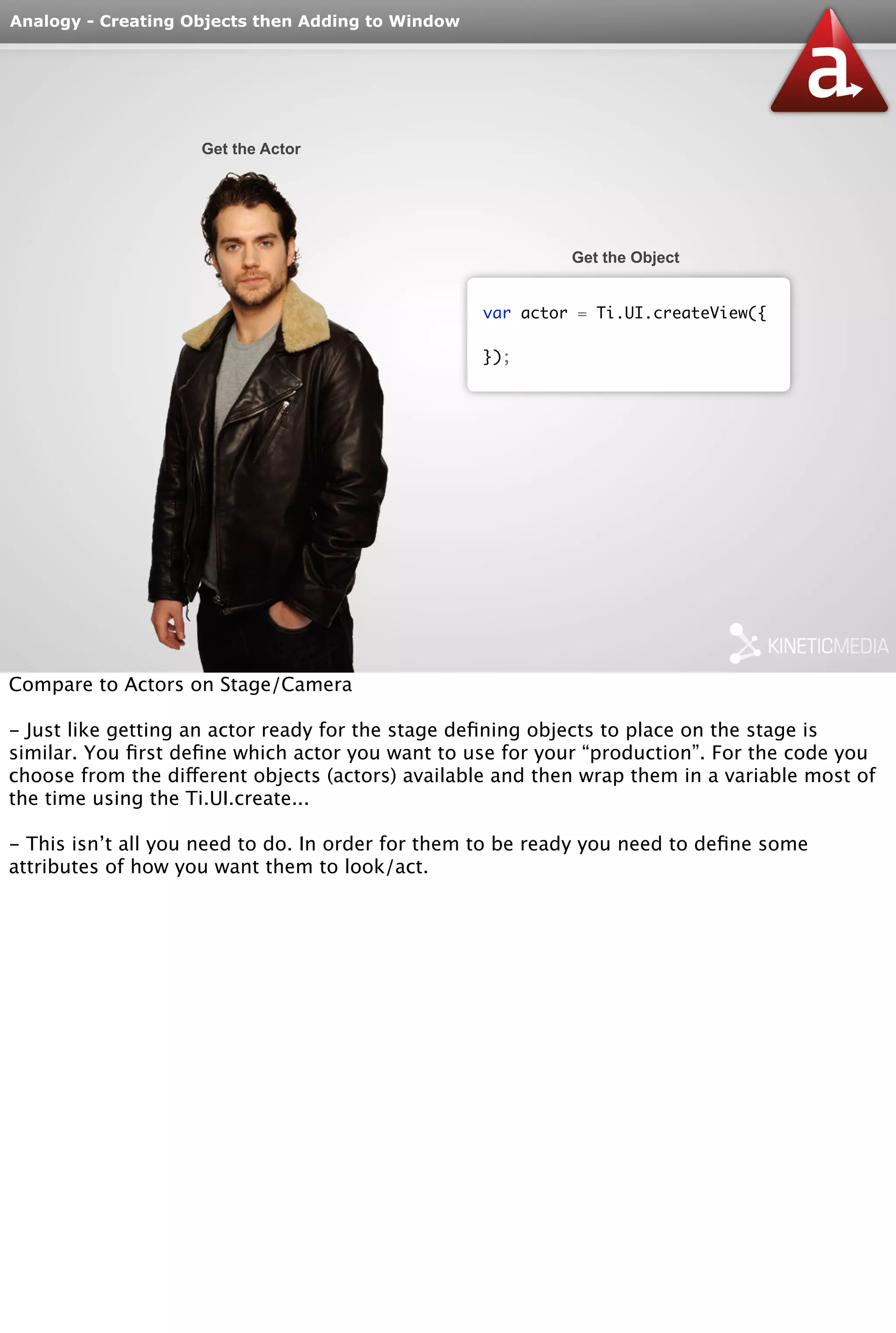Analogy - Creating Objects then Adding to Window 
Get the Actor 
Get the Object 
var actor = Ti.UI.createView({ 
}); 
Compare to Actors on Stage/Camera 
- Just like getting an actor ready for the stage defining objects to place on the stage is 
similar. You first define which actor you want to use for your “production”. For the code you 
choose from the different objects (actors) available and then wrap them in a variable most of 
the time using the Ti.UI.create... 
- This isn’t all you need to do. In order for them to be ready you need to define some 
attributes of how you want them to look/act. 
 