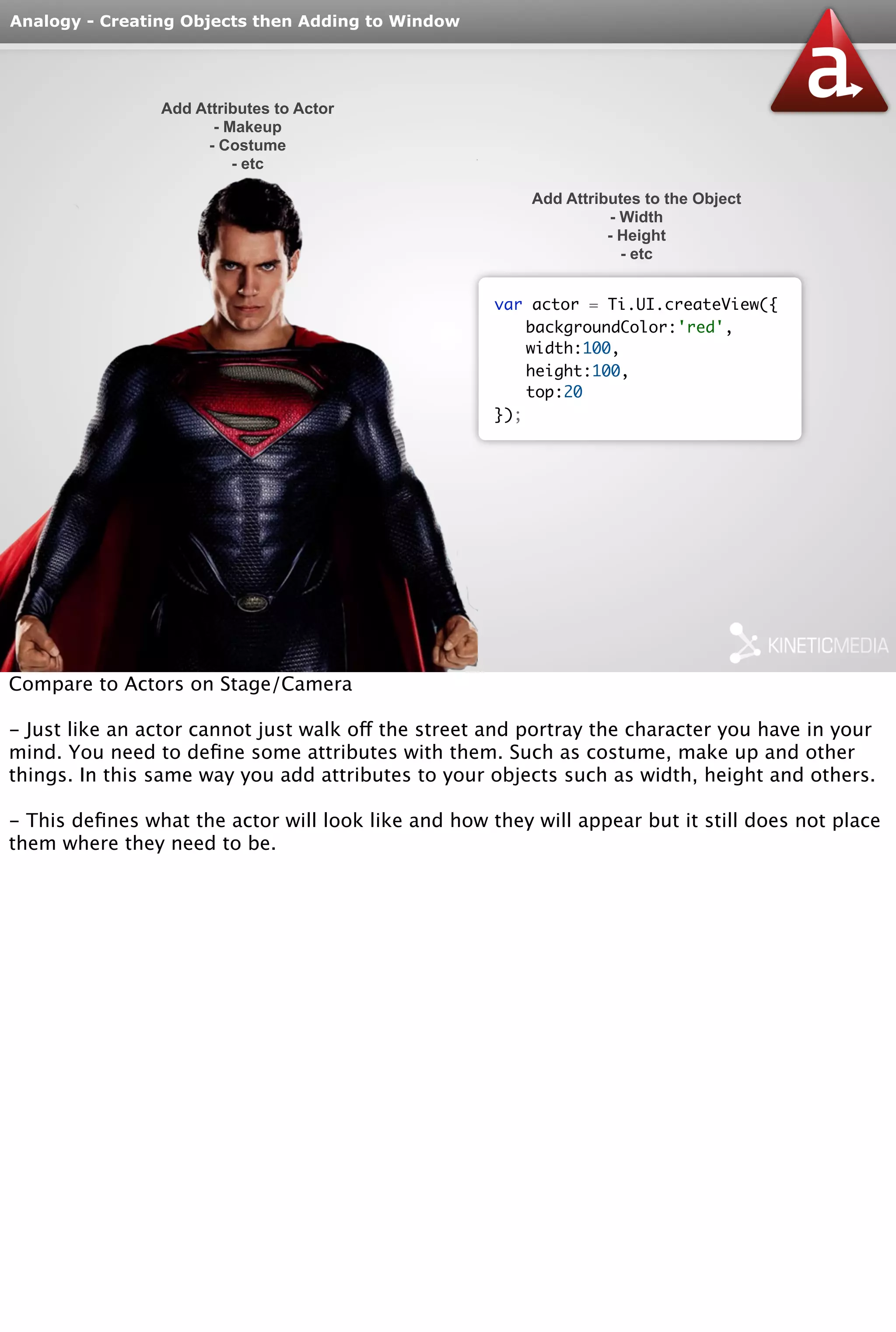 Analogy - Creating Objects then Adding to Window 
Add Attributes to Actor 
- Makeup 
- Costume 
- etc 
var actor = Ti.UI.createView({ 
backgroundColor:'red', 
width:100, 
height:100, 
top:20 
}); 
Add Attributes to the Object 
- Width 
- Height 
- etc 
Compare to Actors on Stage/Camera 
- Just like an actor cannot just walk off the street and portray the character you have in your 
mind. You need to define some attributes with them. Such as costume, make up and other 
things. In this same way you add attributes to your objects such as width, height and others. 
- This defines what the actor will look like and how they will appear but it still does not place 
them where they need to be. 
 