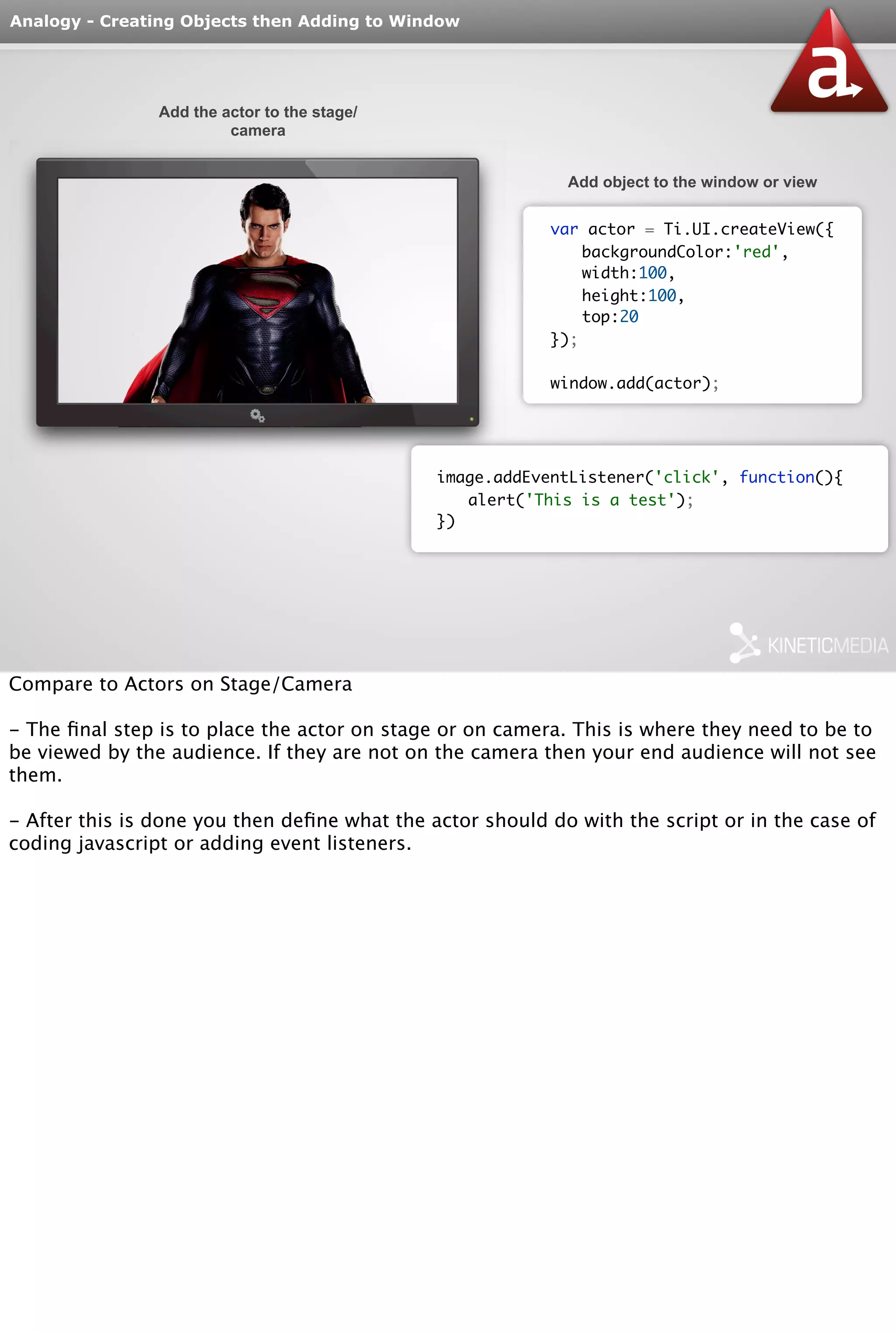 Analogy - Creating Objects then Adding to Window 
Add the actor to the stage/ 
camera 
Add object to the window or view 
var actor = Ti.UI.createView({ 
backgroundColor:'red', 
width:100, 
height:100, 
top:20 
}); 
window.add(actor); 
image.addEventListener('click', function(){ 
alert('This is a test'); 
}) 
Compare to Actors on Stage/Camera 
- The final step is to place the actor on stage or on camera. This is where they need to be to 
be viewed by the audience. If they are not on the camera then your end audience will not see 
them. 
- After this is done you then define what the actor should do with the script or in the case of 
coding javascript or adding event listeners. 
 