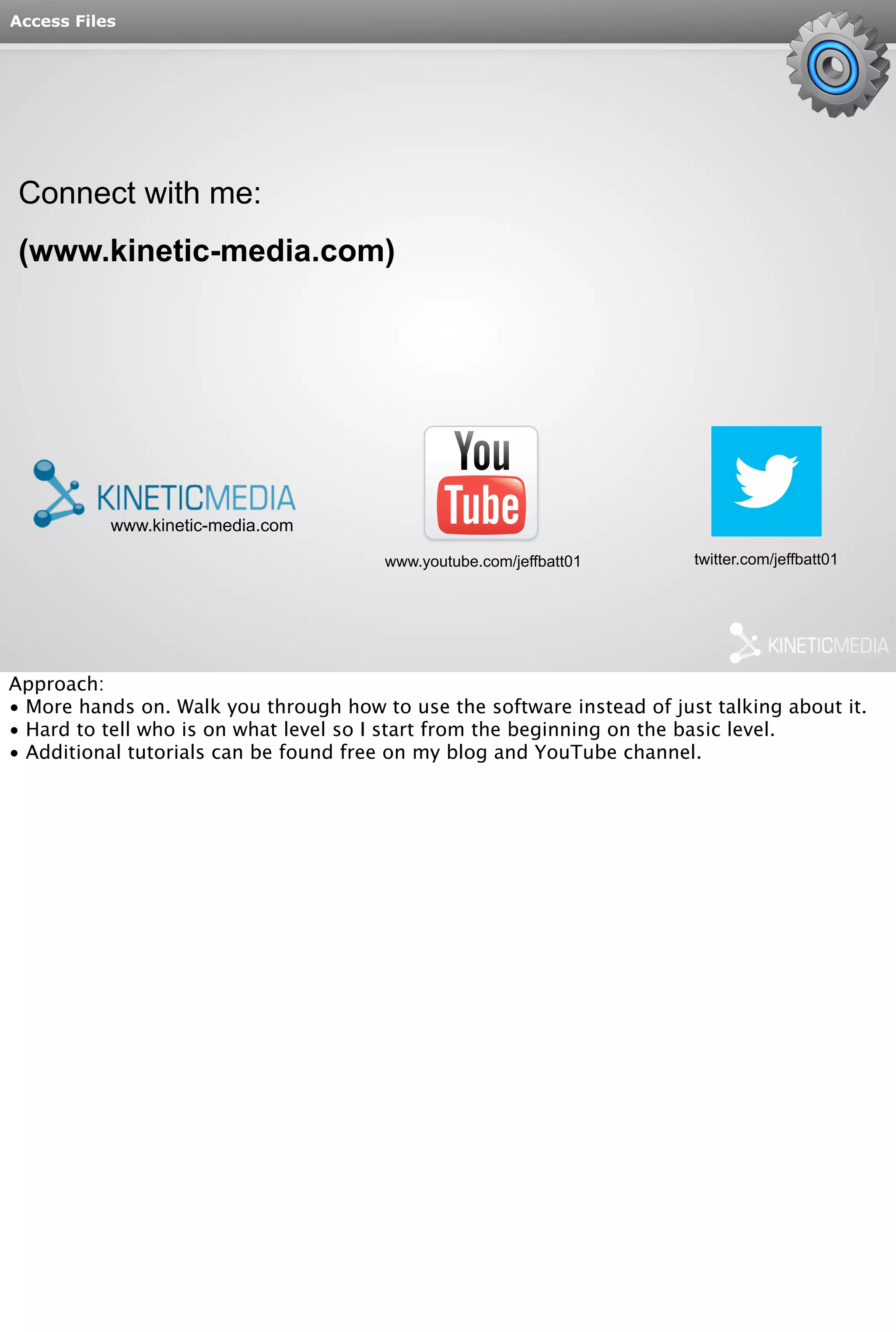 www.kinetic-media.com 
www.youtube.com/jeffbatt01 twitter.com/jeffbatt01 
Access Files 
Connect with me: 
(www.kinetic-media.com) 
Approach: 
• More hands on. Walk you through how to use the software instead of just talking about it. 
• Hard to tell who is on what level so I start from the beginning on the basic level. 
• Additional tutorials can be found free on my blog and YouTube channel. 
 