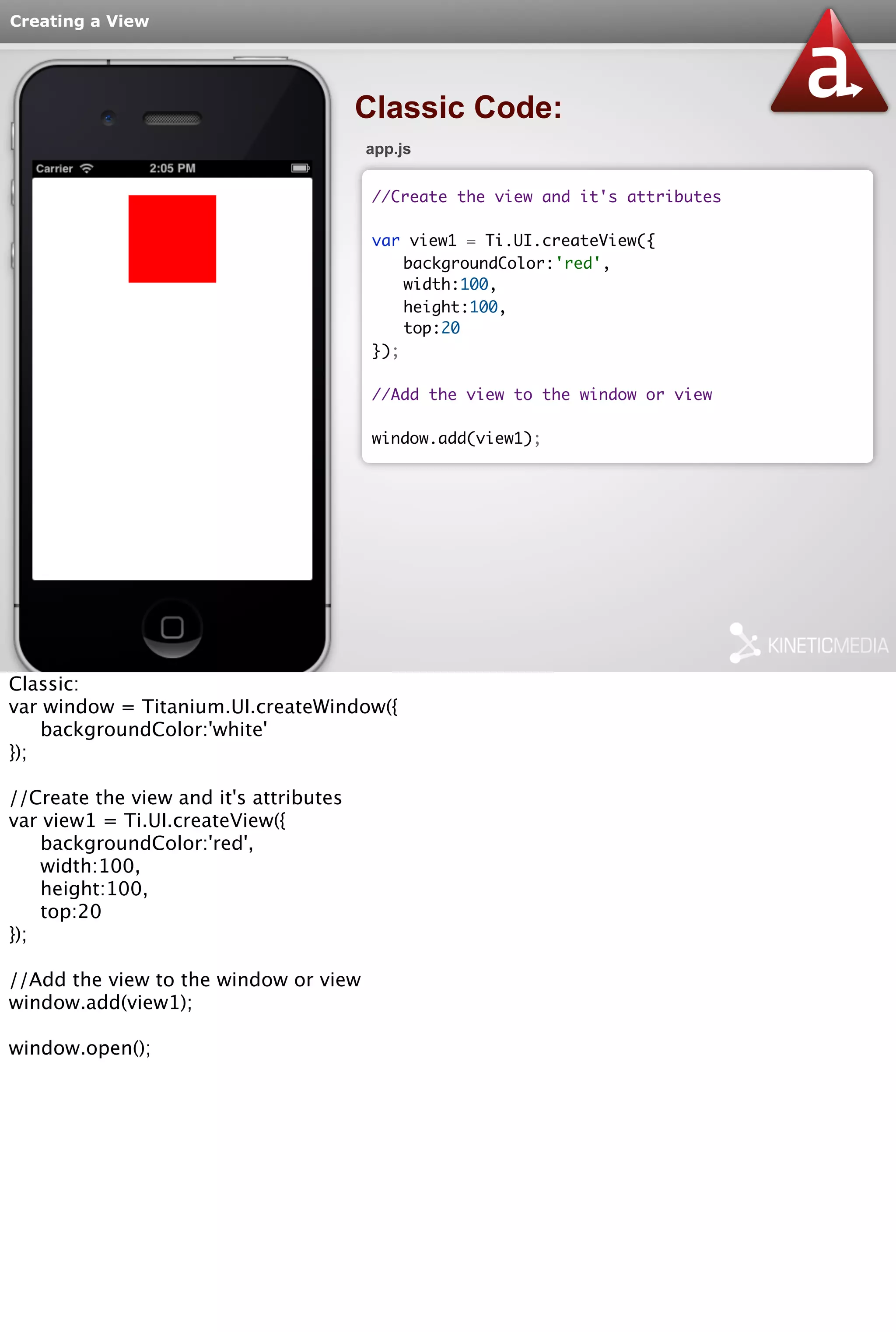 Creating a View 
Classic Code: 
app.js 
//Create the view and it's attributes 
var view1 = Ti.UI.createView({ 
backgroundColor:'red', 
width:100, 
height:100, 
top:20 
}); 
//Add the view to the window or view 
window.add(view1); 
Classic: 
var window = Titanium.UI.createWindow({ 
backgroundColor:'white' 
}); 
//Create the view and it's attributes 
var view1 = Ti.UI.createView({ 
backgroundColor:'red', 
width:100, 
height:100, 
top:20 
}); 
//Add the view to the window or view 
window.add(view1); 
window.open(); 
 