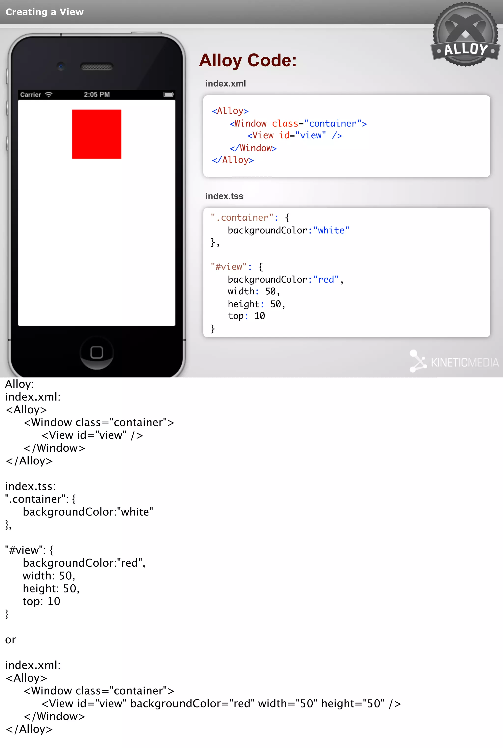 Creating a View 
Alloy Code: 
index.xml 
<Alloy> 
<Window class="container"> 
<View id="view" /> 
</Window> 
</Alloy> 
index.tss 
".container": { 
backgroundColor:"white" 
}, 
"#view": { 
backgroundColor:"red", 
width: 50, 
height: 50, 
top: 10 
} 
Alloy: 
index.xml: 
<Alloy> 
<Window class="container"> 
<View id="view" /> 
</Window> 
</Alloy> 
index.tss: 
".container": { 
backgroundColor:"white" 
}, 
"#view": { 
backgroundColor:"red", 
width: 50, 
height: 50, 
top: 10 
} 
or 
index.xml: 
<Alloy> 
<Window class="container"> 
<View id="view" backgroundColor="red" width="50" height="50" /> 
</Window> 
</Alloy> 
 