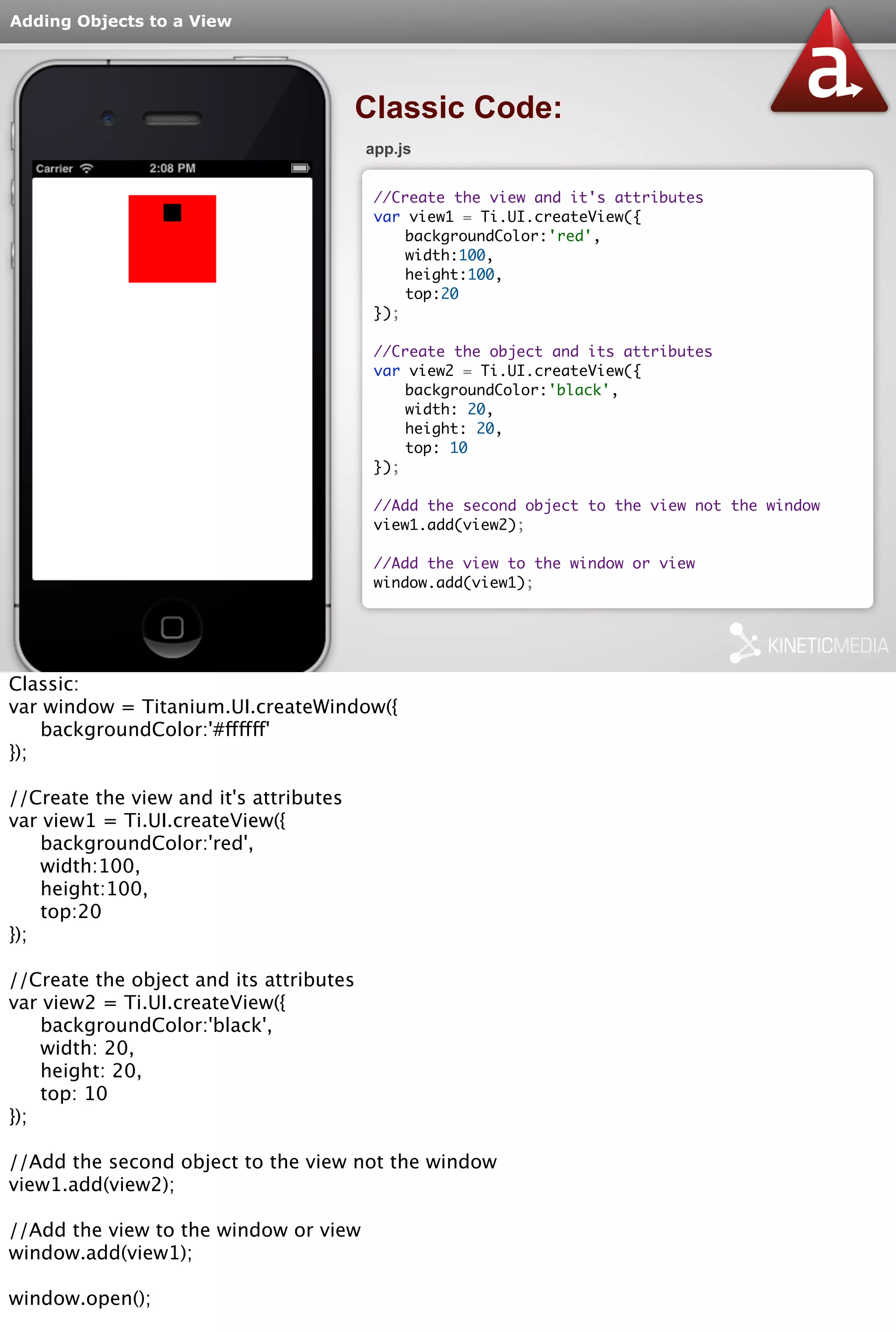 Adding Objects to a View 
Classic Code: 
app.js 
//Create the view and it's attributes 
var view1 = Ti.UI.createView({ 
backgroundColor:'red', 
width:100, 
height:100, 
top:20 
}); 
//Create the object and its attributes 
var view2 = Ti.UI.createView({ 
backgroundColor:'black', 
width: 20, 
height: 20, 
top: 10 
}); 
//Add the second object to the view not the window 
view1.add(view2); 
//Add the view to the window or view 
window.add(view1); 
Classic: 
var window = Titanium.UI.createWindow({ 
backgroundColor:'#ffffff' 
}); 
//Create the view and it's attributes 
var view1 = Ti.UI.createView({ 
backgroundColor:'red', 
width:100, 
height:100, 
top:20 
}); 
//Create the object and its attributes 
var view2 = Ti.UI.createView({ 
backgroundColor:'black', 
width: 20, 
height: 20, 
top: 10 
}); 
//Add the second object to the view not the window 
view1.add(view2); 
//Add the view to the window or view 
window.add(view1); 
window.open(); 
 