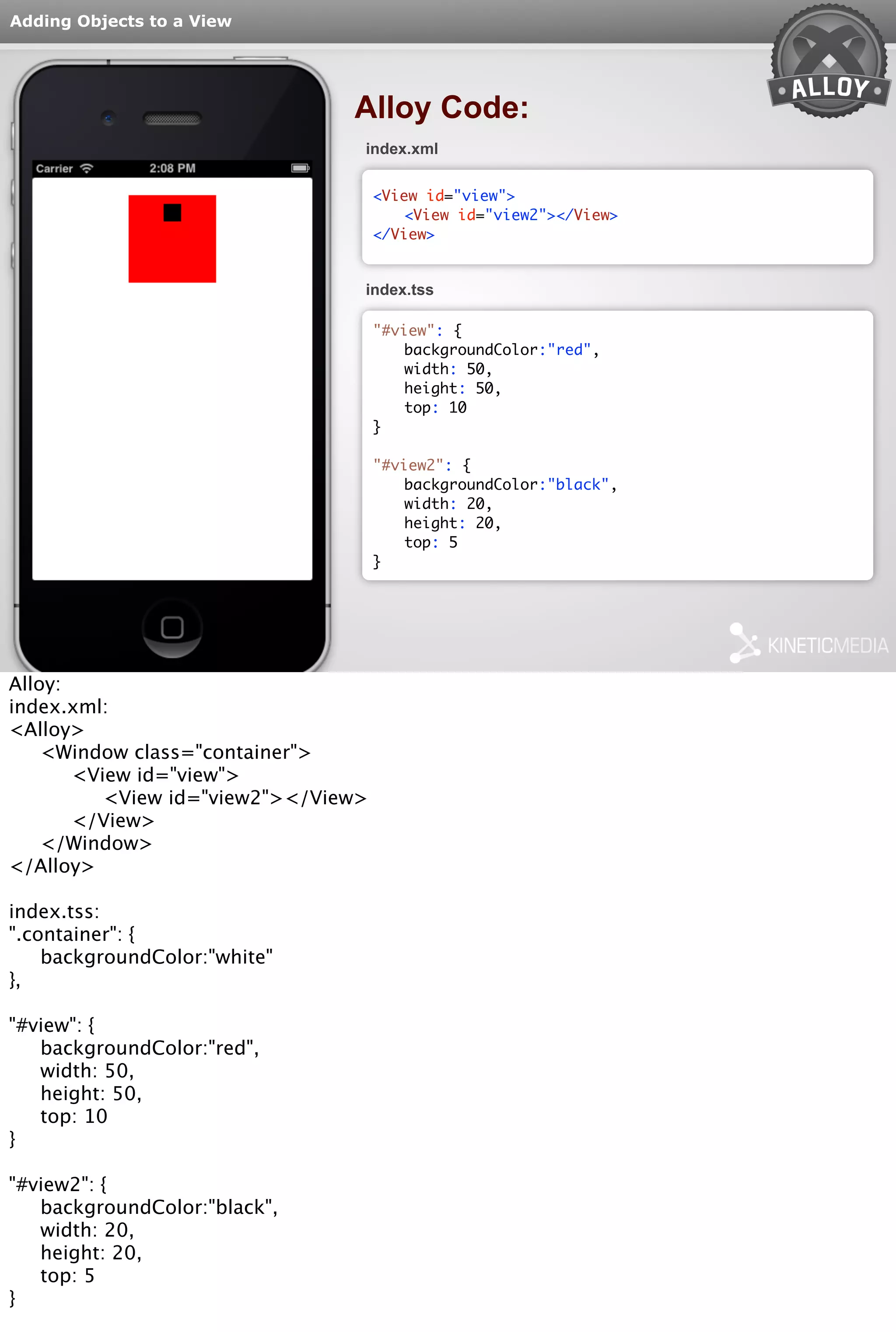Adding Objects to a View 
Alloy Code: 
index.xml 
<View id="view"> 
<View id="view2"></View> 
</View> 
index.tss 
"#view": { 
backgroundColor:"red", 
width: 50, 
height: 50, 
top: 10 
} 
"#view2": { 
backgroundColor:"black", 
width: 20, 
height: 20, 
top: 5 
} 
Alloy: 
index.xml: 
<Alloy> 
<Window class="container"> 
<View id="view"> 
<View id="view2"></View> 
</View> 
</Window> 
</Alloy> 
index.tss: 
".container": { 
backgroundColor:"white" 
}, 
"#view": { 
backgroundColor:"red", 
width: 50, 
height: 50, 
top: 10 
} 
"#view2": { 
backgroundColor:"black", 
width: 20, 
height: 20, 
top: 5 
} 
 