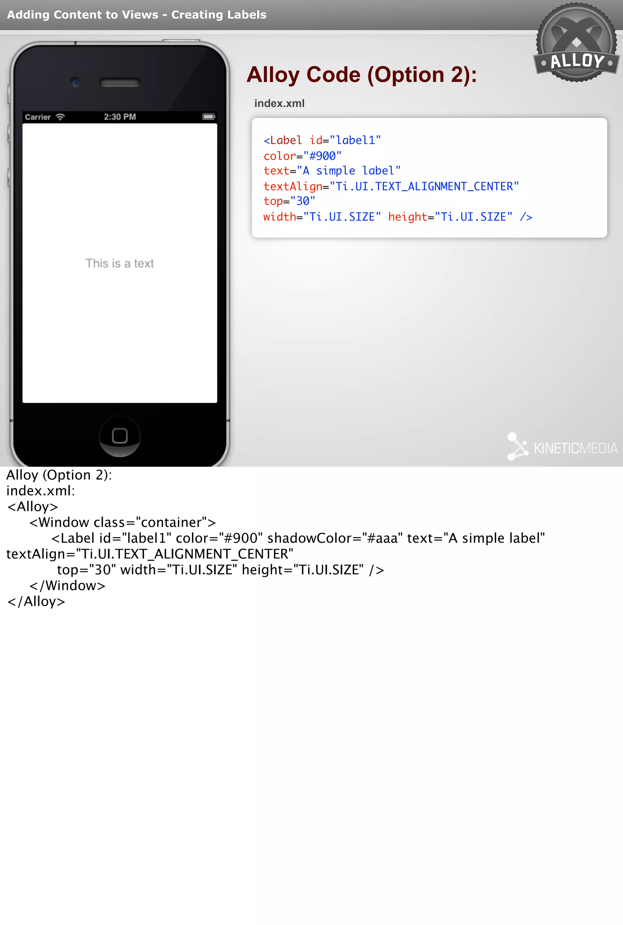 Adding Content to Views - Creating Labels 
Alloy Code (Option 2): 
index.xml 
<Label id="label1" 
color="#900" 
text="A simple label" 
textAlign="Ti.UI.TEXT_ALIGNMENT_CENTER" 
top="30" 
width="Ti.UI.SIZE" height="Ti.UI.SIZE" /> 
Alloy (Option 2): 
index.xml: 
<Alloy> 
<Window class="container"> 
<Label id="label1" color="#900" shadowColor="#aaa" text="A simple label" 
textAlign="Ti.UI.TEXT_ALIGNMENT_CENTER" 
top="30" width="Ti.UI.SIZE" height="Ti.UI.SIZE" /> 
</Window> 
</Alloy> 
 