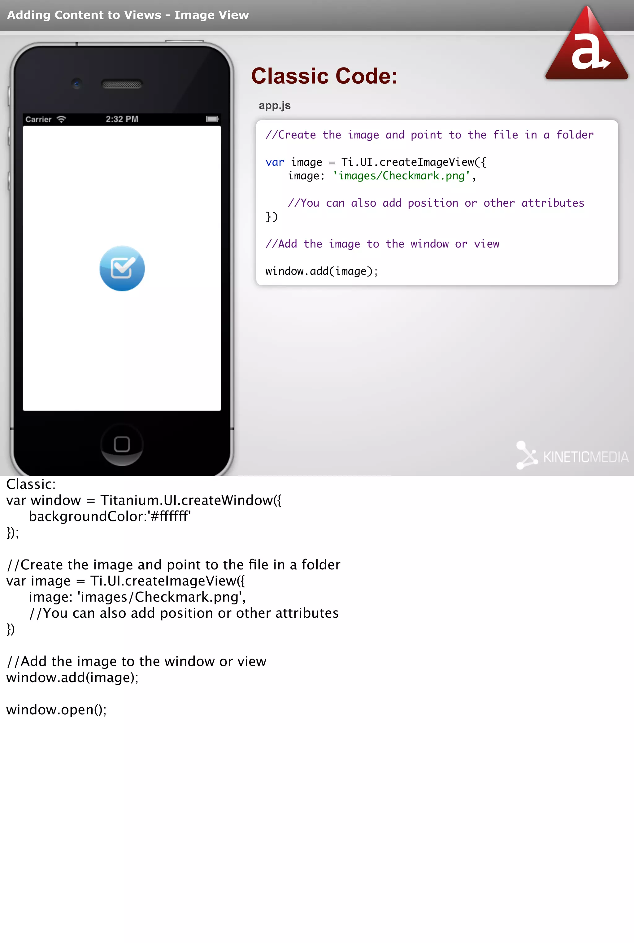 Adding Content to Views - Image View 
Classic Code: 
app.js 
//Create the image and point to the file in a folder 
var image = Ti.UI.createImageView({ 
image: 'images/Checkmark.png', 
//You can also add position or other attributes 
}) 
//Add the image to the window or view 
window.add(image); 
Classic: 
var window = Titanium.UI.createWindow({ 
backgroundColor:'#ffffff' 
}); 
//Create the image and point to the file in a folder 
var image = Ti.UI.createImageView({ 
image: 'images/Checkmark.png', 
//You can also add position or other attributes 
}) 
//Add the image to the window or view 
window.add(image); 
window.open(); 
 