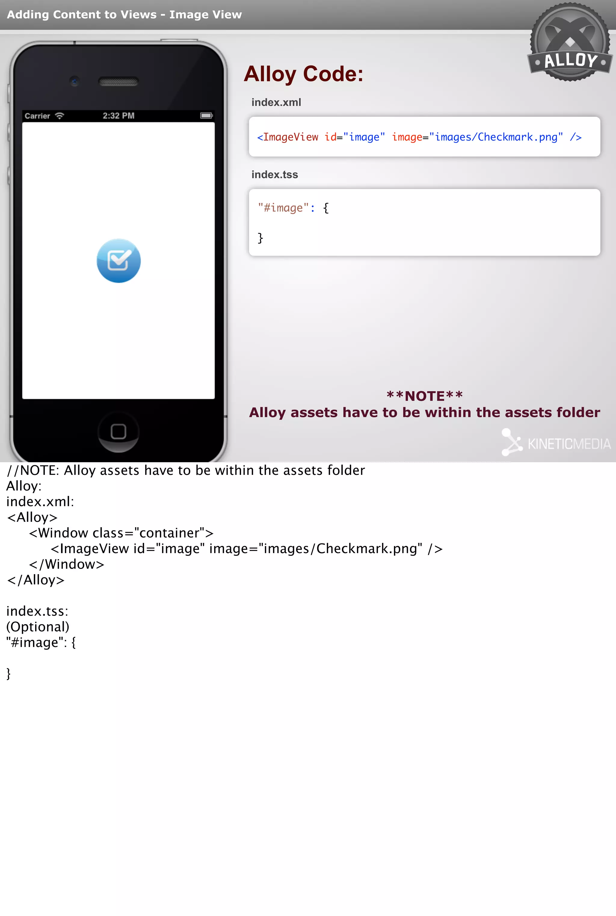 Adding Content to Views - Image View 
Alloy Code: 
index.xml 
<ImageView id="image" image="images/Checkmark.png" /> 
index.tss 
"#image": { 
} 
**NOTE** 
Alloy assets have to be within the assets folder 
//NOTE: Alloy assets have to be within the assets folder 
Alloy: 
index.xml: 
<Alloy> 
<Window class="container"> 
<ImageView id="image" image="images/Checkmark.png" /> 
</Window> 
</Alloy> 
index.tss: 
(Optional) 
"#image": { 
} 
 