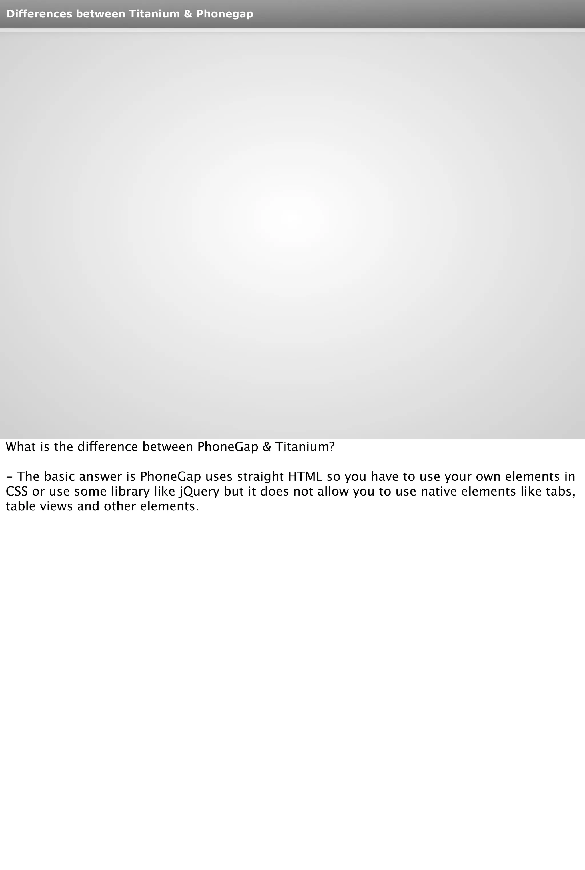 Differences between Titanium & Phonegap 
What is the difference between PhoneGap & Titanium? 
- The basic answer is PhoneGap uses straight HTML so you have to use your own elements in 
CSS or use some library like jQuery but it does not allow you to use native elements like tabs, 
table views and other elements. 
 