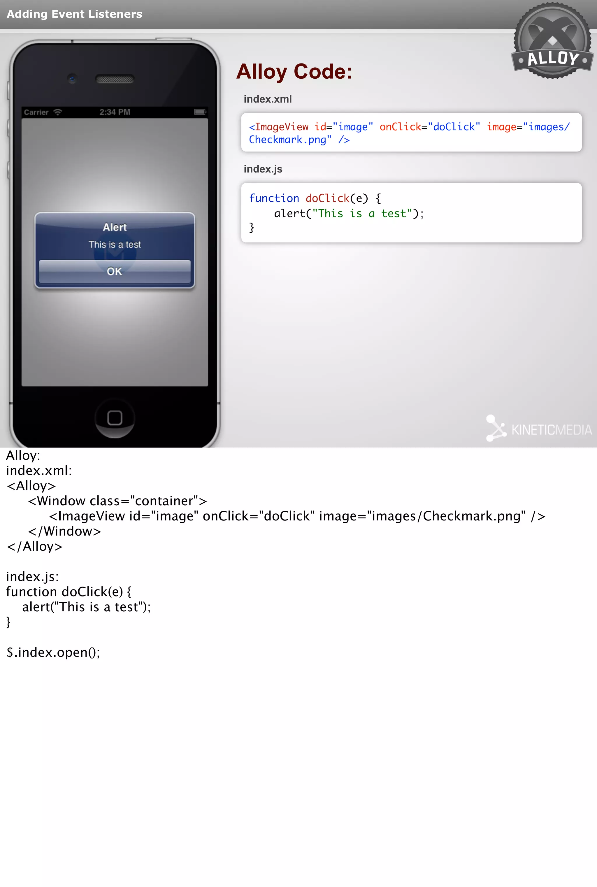 Adding Event Listeners 
Alloy Code: 
index.xml 
<ImageView id="image" onClick="doClick" image="images/ 
Checkmark.png" /> 
index.js 
function doClick(e) { 
alert("This is a test"); 
} 
Alloy: 
index.xml: 
<Alloy> 
<Window class="container"> 
<ImageView id="image" onClick="doClick" image="images/Checkmark.png" /> 
</Window> 
</Alloy> 
index.js: 
function doClick(e) { 
alert("This is a test"); 
} 
$.index.open(); 
 