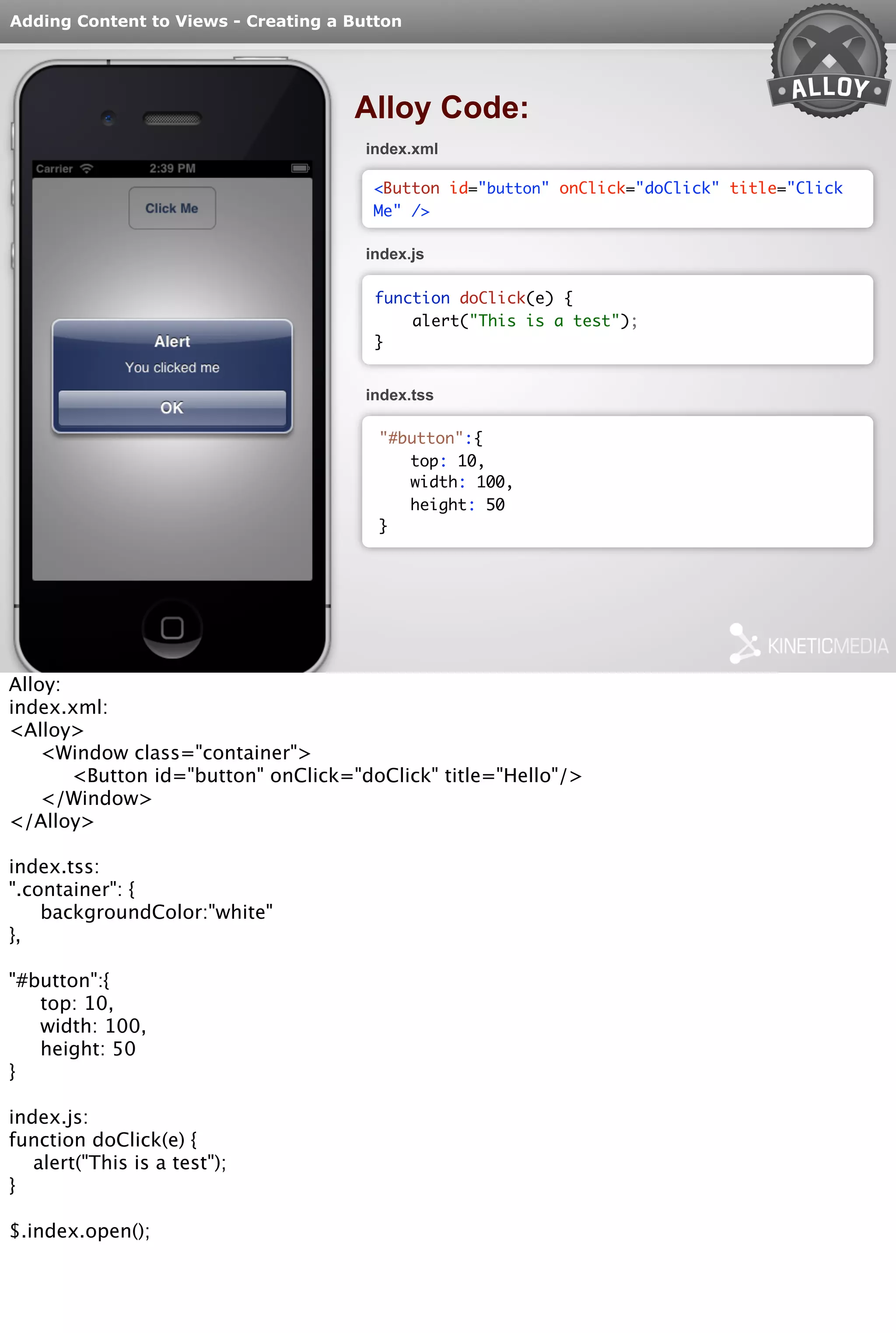 Adding Content to Views - Creating a Button 
Alloy Code: 
index.xml 
<Button id="button" onClick="doClick" title="Click 
Me" /> 
index.js 
function doClick(e) { 
alert("This is a test"); 
} 
index.tss 
"#button":{ 
top: 10, 
width: 100, 
height: 50 
} 
Alloy: 
index.xml: 
<Alloy> 
<Window class="container"> 
<Button id="button" onClick="doClick" title="Hello"/> 
</Window> 
</Alloy> 
index.tss: 
".container": { 
backgroundColor:"white" 
}, 
"#button":{ 
top: 10, 
width: 100, 
height: 50 
} 
index.js: 
function doClick(e) { 
alert("This is a test"); 
} 
$.index.open(); 
 