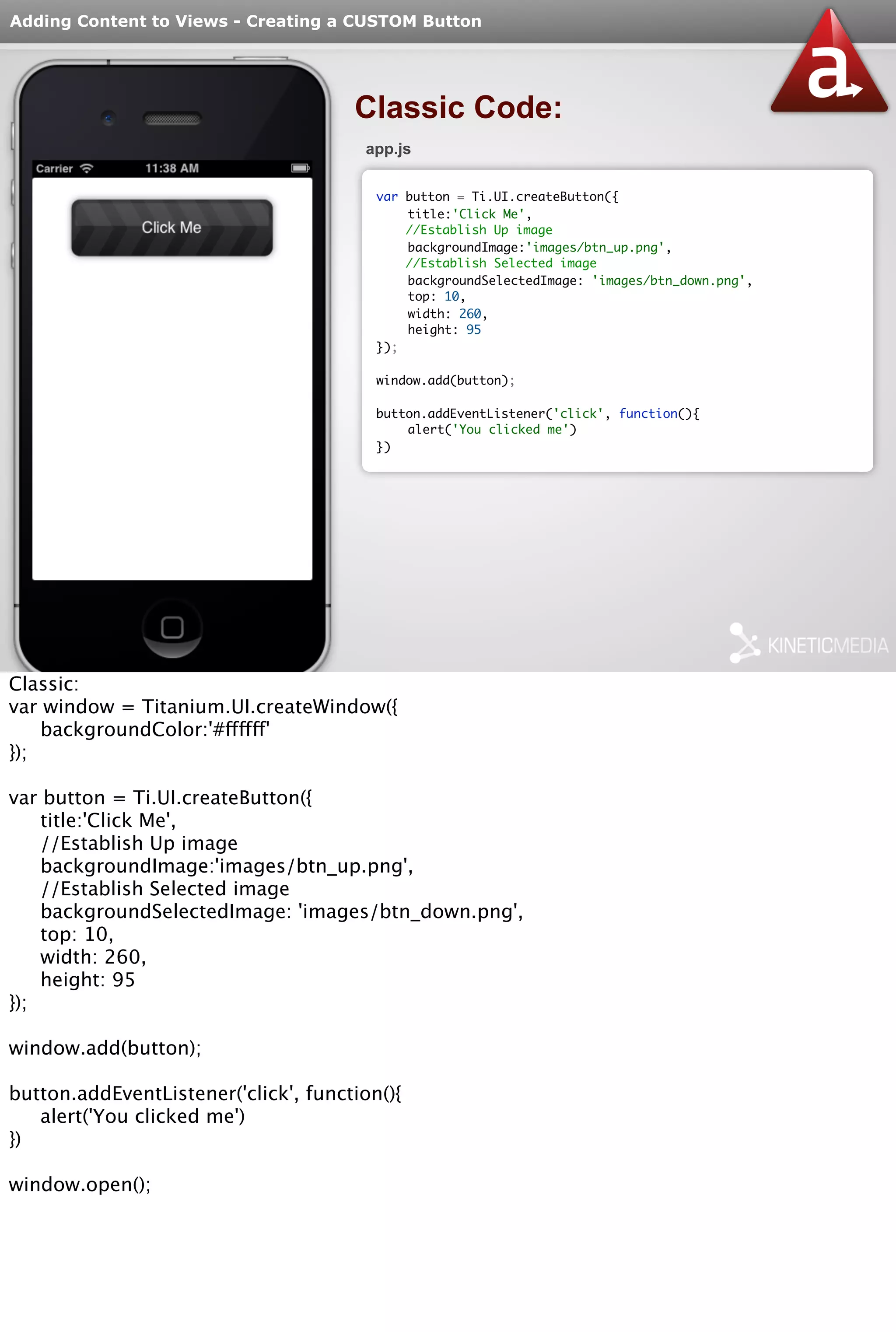 Adding Content to Views - Creating a CUSTOM Button 
Classic Code: 
app.js 
var button = Ti.UI.createButton({ 
title:'Click Me', 
//Establish Up image 
backgroundImage:'images/btn_up.png', 
//Establish Selected image 
backgroundSelectedImage: 'images/btn_down.png', 
top: 10, 
width: 260, 
height: 95 
}); 
window.add(button); 
button.addEventListener('click', function(){ 
alert('You clicked me') 
}) 
Classic: 
var window = Titanium.UI.createWindow({ 
backgroundColor:'#ffffff' 
}); 
var button = Ti.UI.createButton({ 
title:'Click Me', 
//Establish Up image 
backgroundImage:'images/btn_up.png', 
//Establish Selected image 
backgroundSelectedImage: 'images/btn_down.png', 
top: 10, 
width: 260, 
height: 95 
}); 
window.add(button); 
button.addEventListener('click', function(){ 
alert('You clicked me') 
}) 
window.open(); 
 