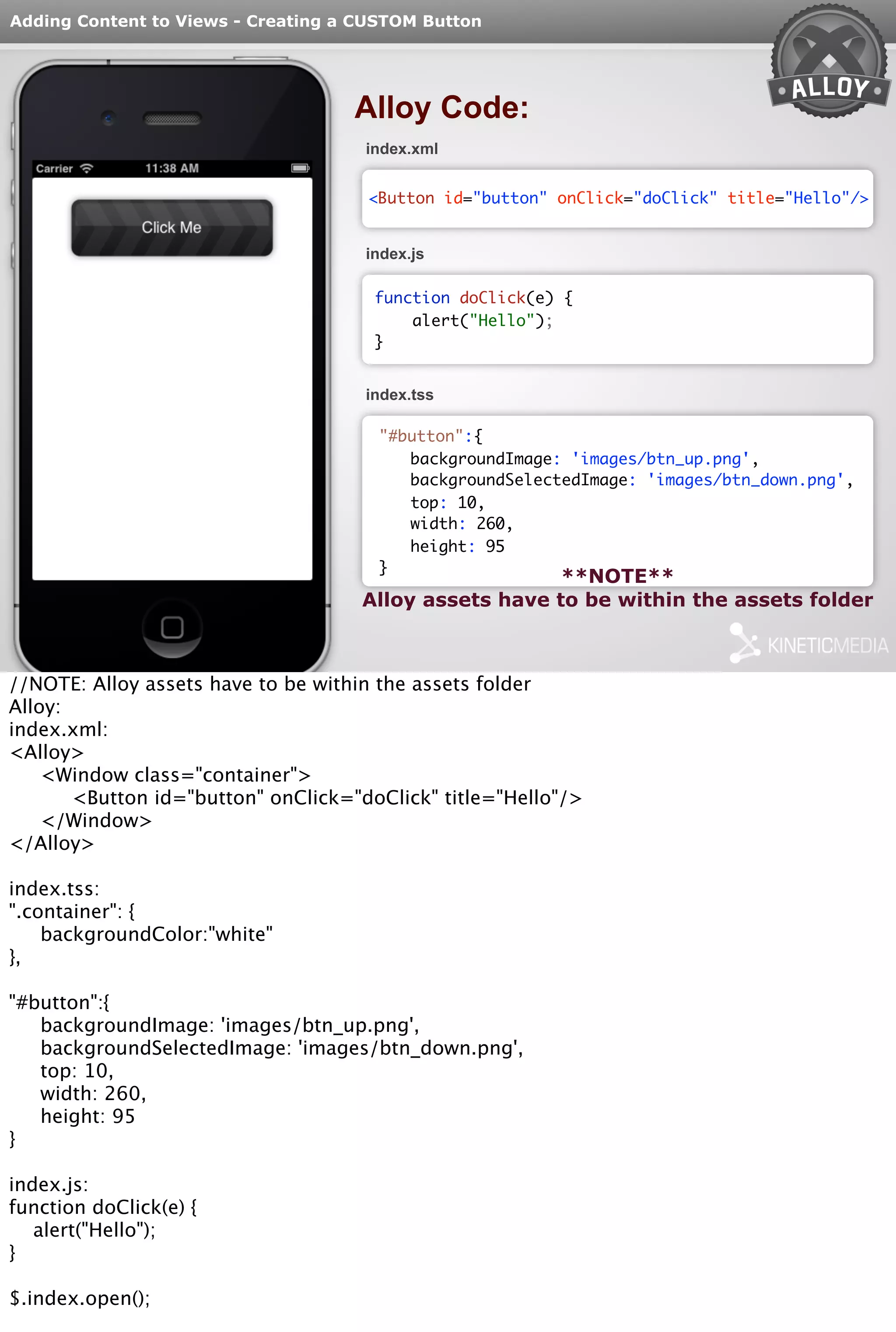 Adding Content to Views - Creating a CUSTOM Button 
Alloy Code: 
index.xml 
<Button id="button" onClick="doClick" title="Hello"/> 
index.js 
function doClick(e) { 
alert("Hello"); 
} 
index.tss 
"#button":{ 
backgroundImage: 'images/btn_up.png', 
backgroundSelectedImage: 'images/btn_down.png', 
top: 10, 
width: 260, 
height: 95 
} **NOTE** 
Alloy assets have to be within the assets folder 
//NOTE: Alloy assets have to be within the assets folder 
Alloy: 
index.xml: 
<Alloy> 
<Window class="container"> 
<Button id="button" onClick="doClick" title="Hello"/> 
</Window> 
</Alloy> 
index.tss: 
".container": { 
backgroundColor:"white" 
}, 
"#button":{ 
backgroundImage: 'images/btn_up.png', 
backgroundSelectedImage: 'images/btn_down.png', 
top: 10, 
width: 260, 
height: 95 
} 
index.js: 
function doClick(e) { 
alert("Hello"); 
} 
$.index.open(); 
 