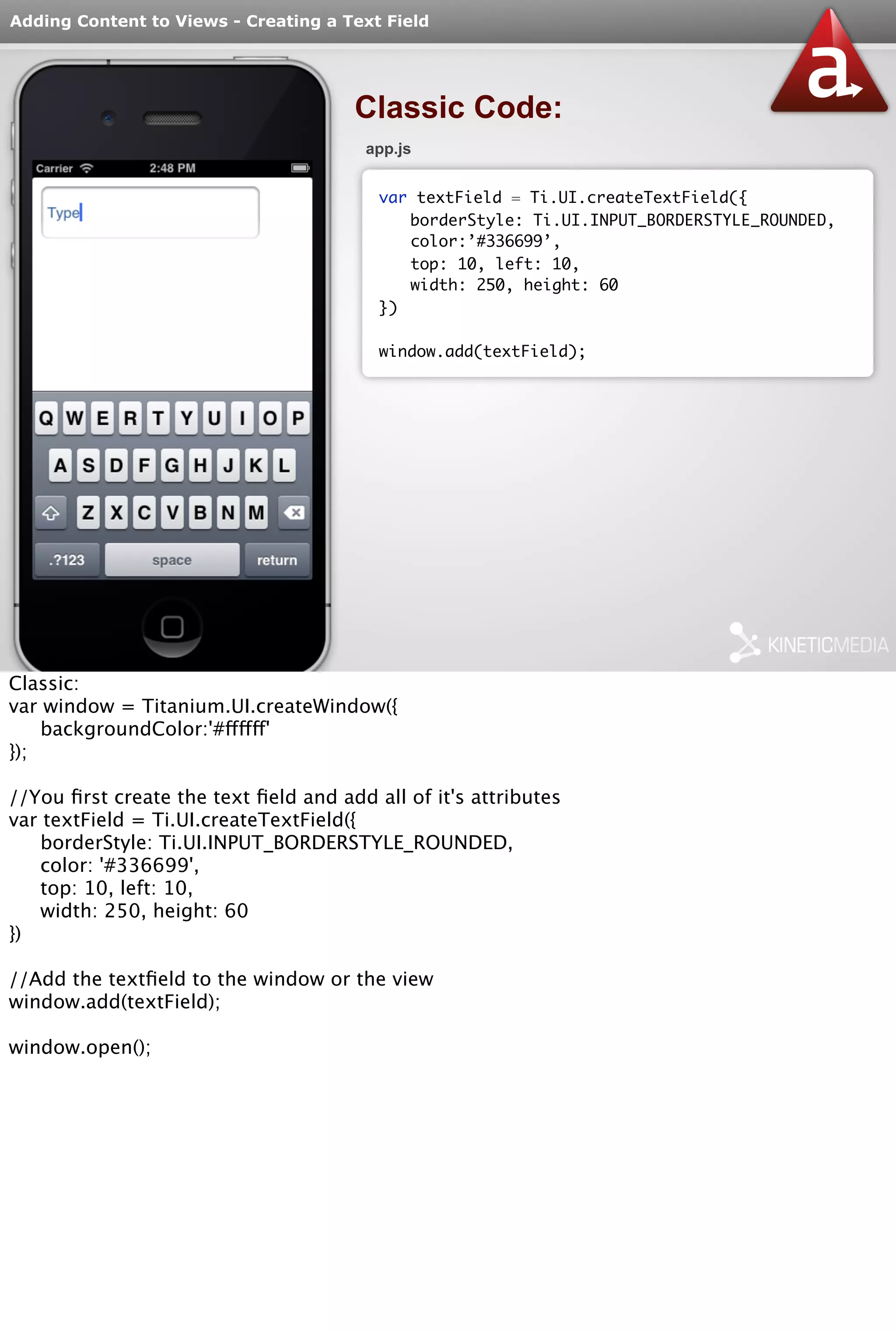 Adding Content to Views - Creating a Text Field 
Classic Code: 
app.js 
var textField = Ti.UI.createTextField({ 
borderStyle: Ti.UI.INPUT_BORDERSTYLE_ROUNDED, 
color:’#336699’, 
top: 10, left: 10, 
width: 250, height: 60 
}) 
window.add(textField); 
Classic: 
var window = Titanium.UI.createWindow({ 
backgroundColor:'#ffffff' 
}); 
//You first create the text field and add all of it's attributes 
var textField = Ti.UI.createTextField({ 
borderStyle: Ti.UI.INPUT_BORDERSTYLE_ROUNDED, 
color: '#336699', 
top: 10, left: 10, 
width: 250, height: 60 
}) 
//Add the textfield to the window or the view 
window.add(textField); 
window.open(); 
 