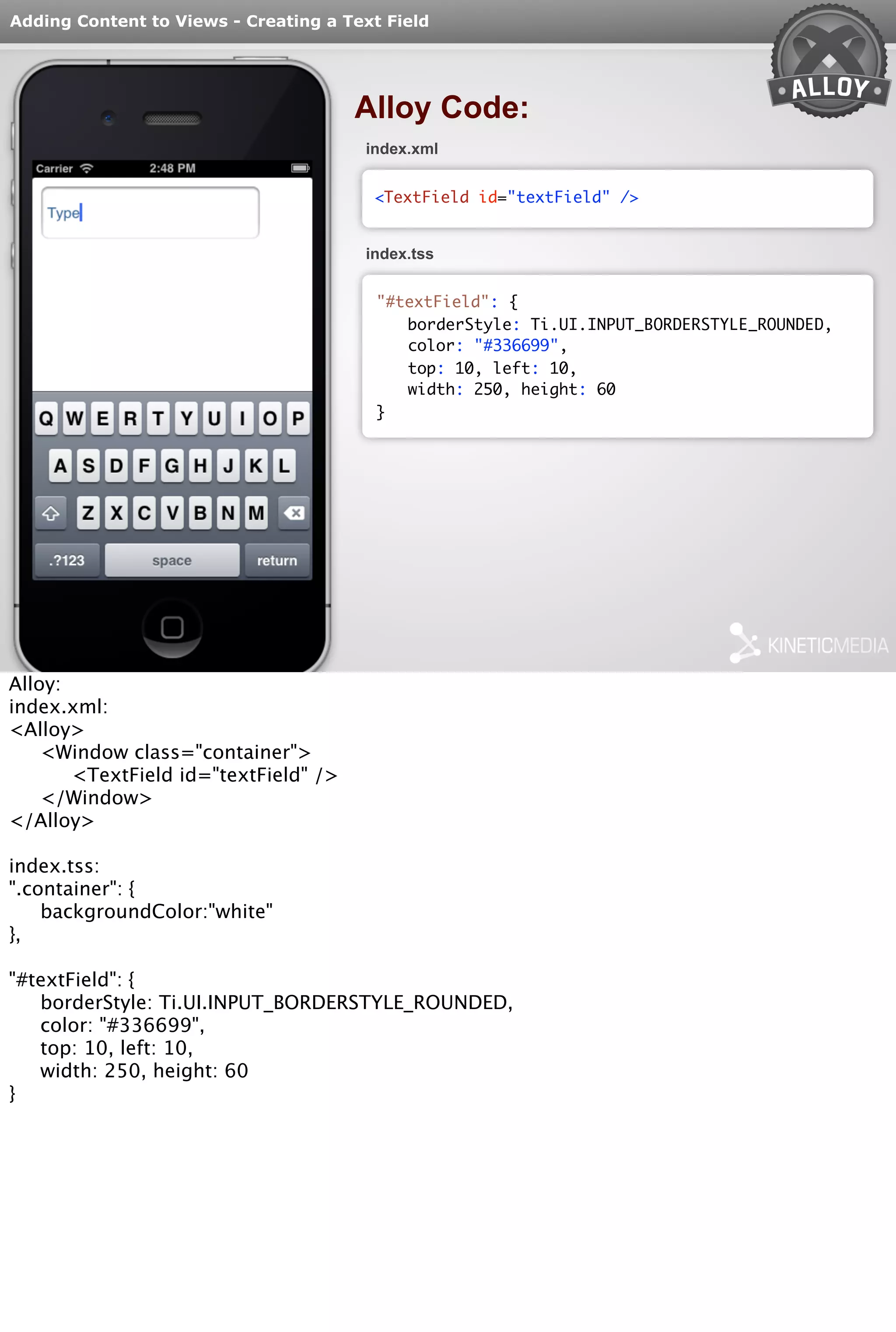 Adding Content to Views - Creating a Text Field 
Alloy Code: 
index.xml 
<TextField id="textField" /> 
index.tss 
"#textField": { 
borderStyle: Ti.UI.INPUT_BORDERSTYLE_ROUNDED, 
color: "#336699", 
top: 10, left: 10, 
width: 250, height: 60 
} 
Alloy: 
index.xml: 
<Alloy> 
<Window class="container"> 
<TextField id="textField" /> 
</Window> 
</Alloy> 
index.tss: 
".container": { 
backgroundColor:"white" 
}, 
"#textField": { 
borderStyle: Ti.UI.INPUT_BORDERSTYLE_ROUNDED, 
color: "#336699", 
top: 10, left: 10, 
width: 250, height: 60 
} 
 
