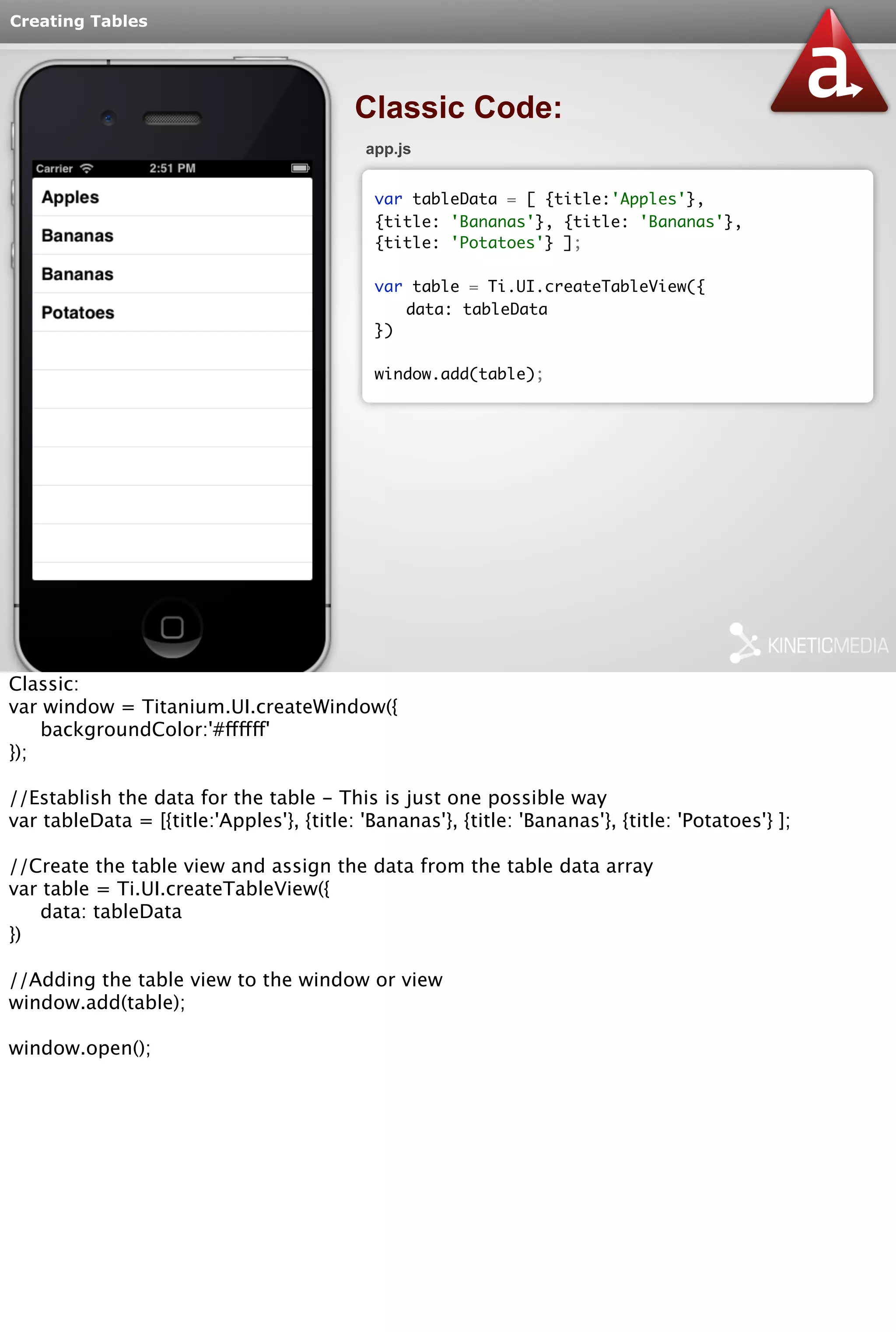 Creating Tables 
Classic Code: 
app.js 
var tableData = [ {title:'Apples'}, 
{title: 'Bananas'}, {title: 'Bananas'}, 
{title: 'Potatoes'} ]; 
var table = Ti.UI.createTableView({ 
data: tableData 
}) 
window.add(table); 
Classic: 
var window = Titanium.UI.createWindow({ 
backgroundColor:'#ffffff' 
}); 
//Establish the data for the table - This is just one possible way 
var tableData = [{title:'Apples'}, {title: 'Bananas'}, {title: 'Bananas'}, {title: 'Potatoes'} ]; 
//Create the table view and assign the data from the table data array 
var table = Ti.UI.createTableView({ 
data: tableData 
}) 
//Adding the table view to the window or view 
window.add(table); 
window.open(); 
 