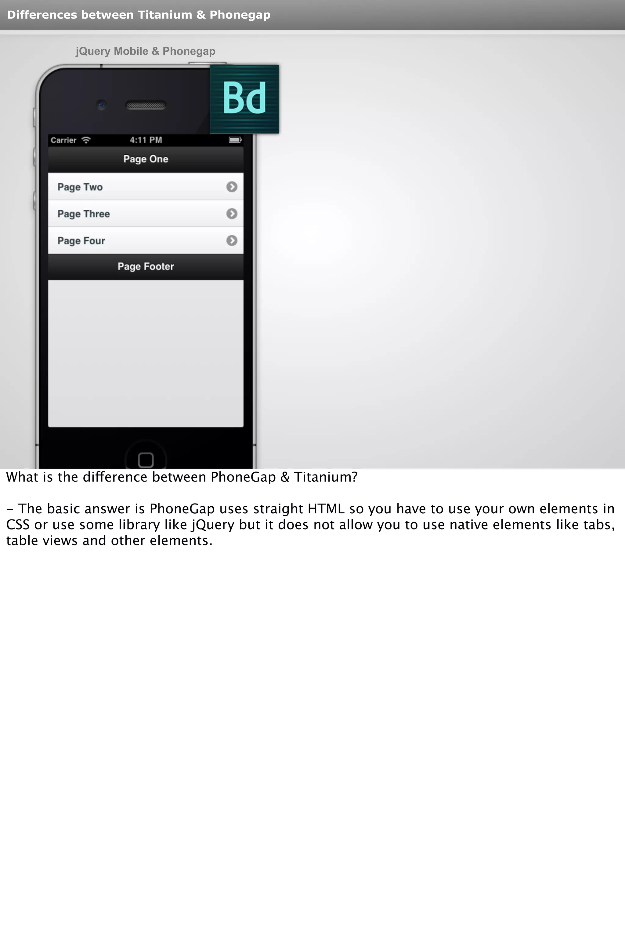 Differences between Titanium & Phonegap 
jQuery Mobile & Phonegap 
What is the difference between PhoneGap & Titanium? 
- The basic answer is PhoneGap uses straight HTML so you have to use your own elements in 
CSS or use some library like jQuery but it does not allow you to use native elements like tabs, 
table views and other elements. 
 