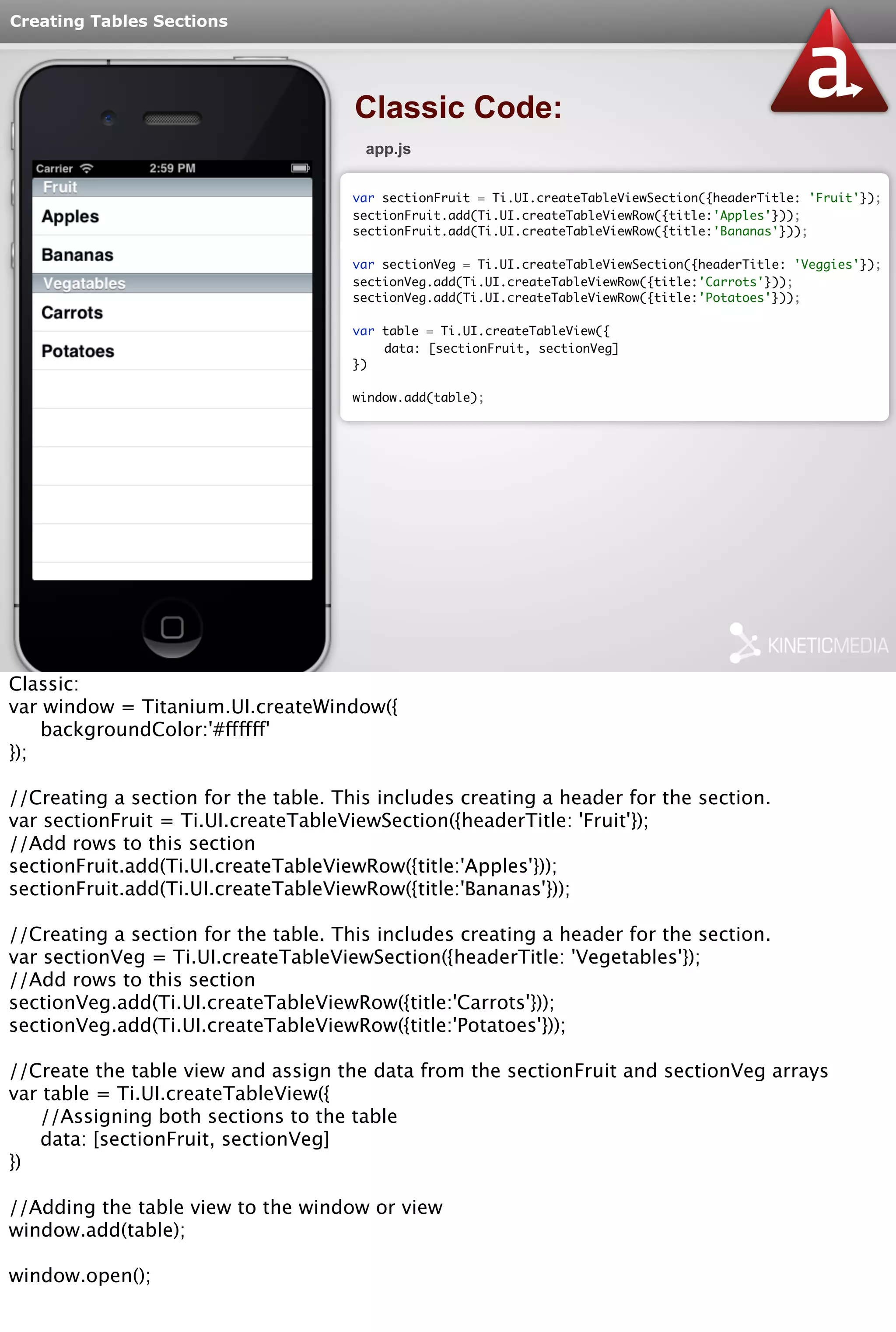 Creating Tables Sections 
Classic Code: 
app.js 
var sectionFruit = Ti.UI.createTableViewSection({headerTitle: 'Fruit'}); 
sectionFruit.add(Ti.UI.createTableViewRow({title:'Apples'})); 
sectionFruit.add(Ti.UI.createTableViewRow({title:'Bananas'})); 
var sectionVeg = Ti.UI.createTableViewSection({headerTitle: 'Veggies'}); 
sectionVeg.add(Ti.UI.createTableViewRow({title:'Carrots'})); 
sectionVeg.add(Ti.UI.createTableViewRow({title:'Potatoes'})); 
var table = Ti.UI.createTableView({ 
data: [sectionFruit, sectionVeg] 
}) 
window.add(table); 
Classic: 
var window = Titanium.UI.createWindow({ 
backgroundColor:'#ffffff' 
}); 
//Creating a section for the table. This includes creating a header for the section. 
var sectionFruit = Ti.UI.createTableViewSection({headerTitle: 'Fruit'}); 
//Add rows to this section 
sectionFruit.add(Ti.UI.createTableViewRow({title:'Apples'})); 
sectionFruit.add(Ti.UI.createTableViewRow({title:'Bananas'})); 
//Creating a section for the table. This includes creating a header for the section. 
var sectionVeg = Ti.UI.createTableViewSection({headerTitle: 'Vegetables'}); 
//Add rows to this section 
sectionVeg.add(Ti.UI.createTableViewRow({title:'Carrots'})); 
sectionVeg.add(Ti.UI.createTableViewRow({title:'Potatoes'})); 
//Create the table view and assign the data from the sectionFruit and sectionVeg arrays 
var table = Ti.UI.createTableView({ 
//Assigning both sections to the table 
data: [sectionFruit, sectionVeg] 
}) 
//Adding the table view to the window or view 
window.add(table); 
window.open(); 
 