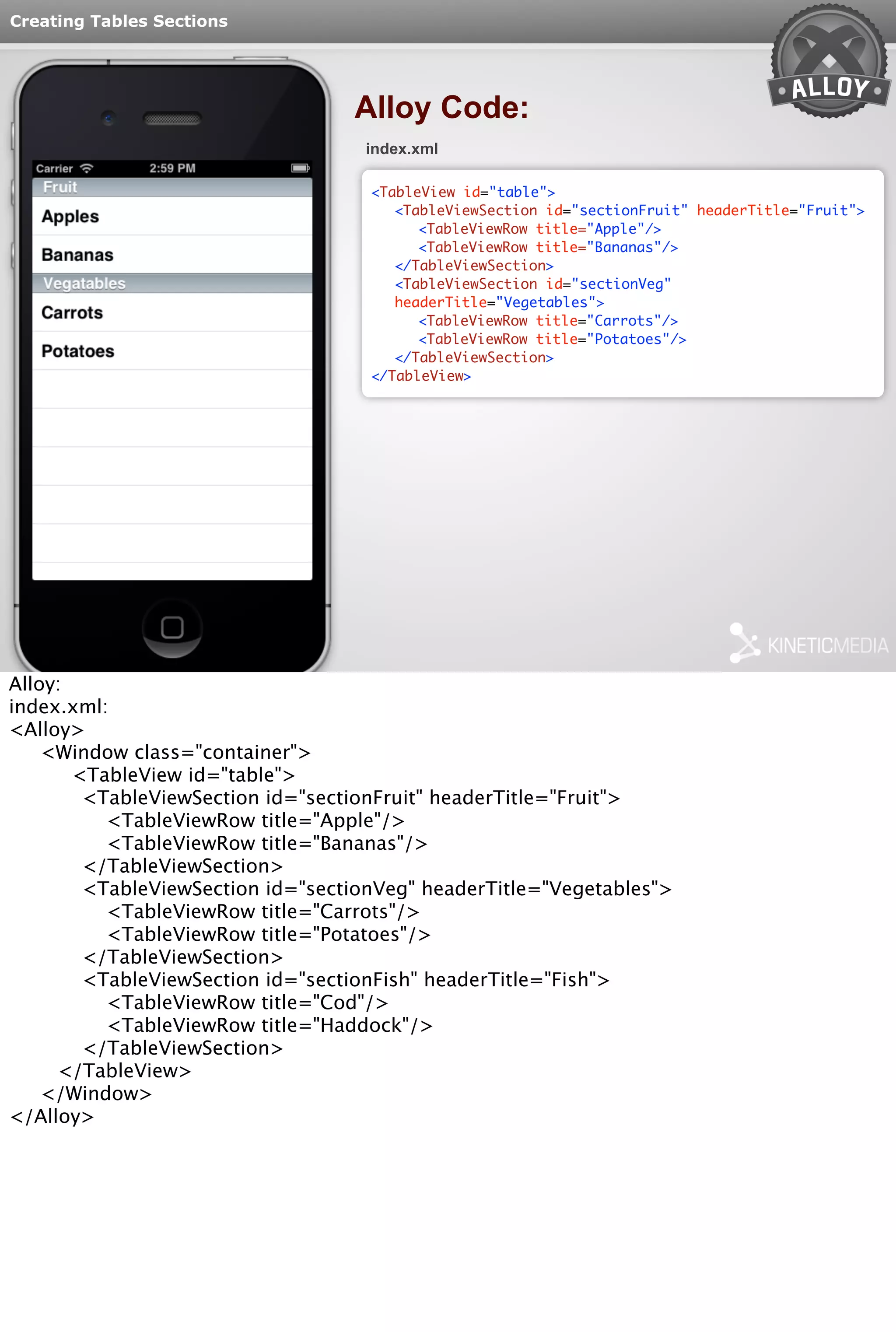 Creating Tables Sections 
Alloy Code: 
index.xml 
<TableView id="table"> 
<TableViewSection id="sectionFruit" headerTitle="Fruit"> 
<TableViewRow title="Apple"/> 
<TableViewRow title="Bananas"/> 
</TableViewSection> 
<TableViewSection id="sectionVeg" 
headerTitle="Vegetables"> 
<TableViewRow title="Carrots"/> 
<TableViewRow title="Potatoes"/> 
</TableViewSection> 
</TableView> 
Alloy: 
index.xml: 
<Alloy> 
<Window class="container"> 
<TableView id="table"> 
<TableViewSection id="sectionFruit" headerTitle="Fruit"> 
<TableViewRow title="Apple"/> 
<TableViewRow title="Bananas"/> 
</TableViewSection> 
<TableViewSection id="sectionVeg" headerTitle="Vegetables"> 
<TableViewRow title="Carrots"/> 
<TableViewRow title="Potatoes"/> 
</TableViewSection> 
<TableViewSection id="sectionFish" headerTitle="Fish"> 
<TableViewRow title="Cod"/> 
<TableViewRow title="Haddock"/> 
</TableViewSection> 
</TableView> 
</Window> 
</Alloy> 
 