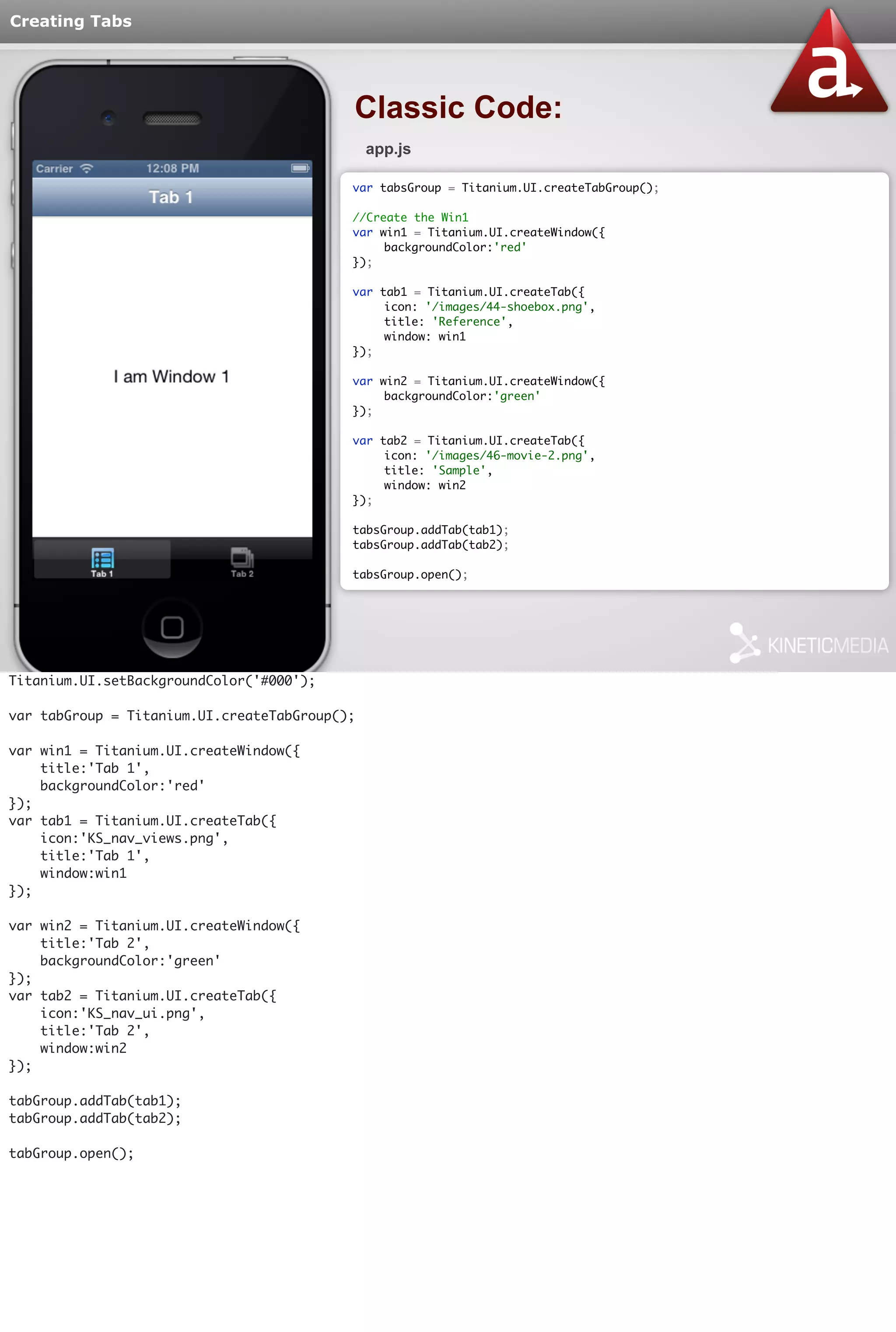 Creating Tabs 
Classic Code: 
app.js 
var tabsGroup = Titanium.UI.createTabGroup(); 
//Create the Win1 
var win1 = Titanium.UI.createWindow({ 
backgroundColor:'red' 
}); 
var tab1 = Titanium.UI.createTab({ 
icon: '/images/44-shoebox.png', 
title: 'Reference', 
window: win1 
}); 
var win2 = Titanium.UI.createWindow({ 
backgroundColor:'green' 
}); 
var tab2 = Titanium.UI.createTab({ 
icon: '/images/46-movie-2.png', 
title: 'Sample', 
window: win2 
}); 
tabsGroup.addTab(tab1); 
tabsGroup.addTab(tab2); 
tabsGroup.open(); 
Titanium.UI.setBackgroundColor('#000'); 
var tabGroup = Titanium.UI.createTabGroup(); 
var win1 = Titanium.UI.createWindow({ 
title:'Tab 1', 
backgroundColor:'red' 
}); 
var tab1 = Titanium.UI.createTab({ 
icon:'KS_nav_views.png', 
title:'Tab 1', 
window:win1 
}); 
var win2 = Titanium.UI.createWindow({ 
title:'Tab 2', 
backgroundColor:'green' 
}); 
var tab2 = Titanium.UI.createTab({ 
icon:'KS_nav_ui.png', 
title:'Tab 2', 
window:win2 
}); 
tabGroup.addTab(tab1); 
tabGroup.addTab(tab2); 
tabGroup.open(); 
 