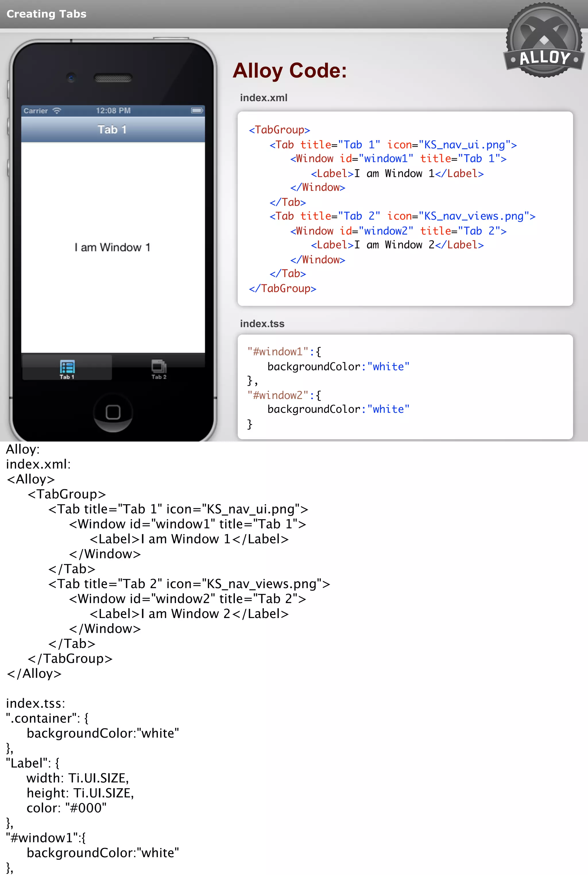 Creating Tabs 
Alloy Code: 
index.xml 
<TabGroup> 
<Tab title="Tab 1" icon="KS_nav_ui.png"> 
<Window id="window1" title="Tab 1"> 
<Label>I am Window 1</Label> 
</Window> 
</Tab> 
<Tab title="Tab 2" icon="KS_nav_views.png"> 
<Window id="window2" title="Tab 2"> 
<Label>I am Window 2</Label> 
</Window> 
</Tab> 
</TabGroup> 
index.tss 
"#window1":{ 
backgroundColor:"white" 
}, 
"#window2":{ 
backgroundColor:"white" 
} 
Alloy: 
index.xml: 
<Alloy> 
<TabGroup> 
<Tab title="Tab 1" icon="KS_nav_ui.png"> 
<Window id="window1" title="Tab 1"> 
<Label>I am Window 1</Label> 
</Window> 
</Tab> 
<Tab title="Tab 2" icon="KS_nav_views.png"> 
<Window id="window2" title="Tab 2"> 
<Label>I am Window 2</Label> 
</Window> 
</Tab> 
</TabGroup> 
</Alloy> 
index.tss: 
".container": { 
backgroundColor:"white" 
}, 
"Label": { 
width: Ti.UI.SIZE, 
height: Ti.UI.SIZE, 
color: "#000" 
}, 
"#window1":{ 
backgroundColor:"white" 
}, 
"#window2":{ 
 