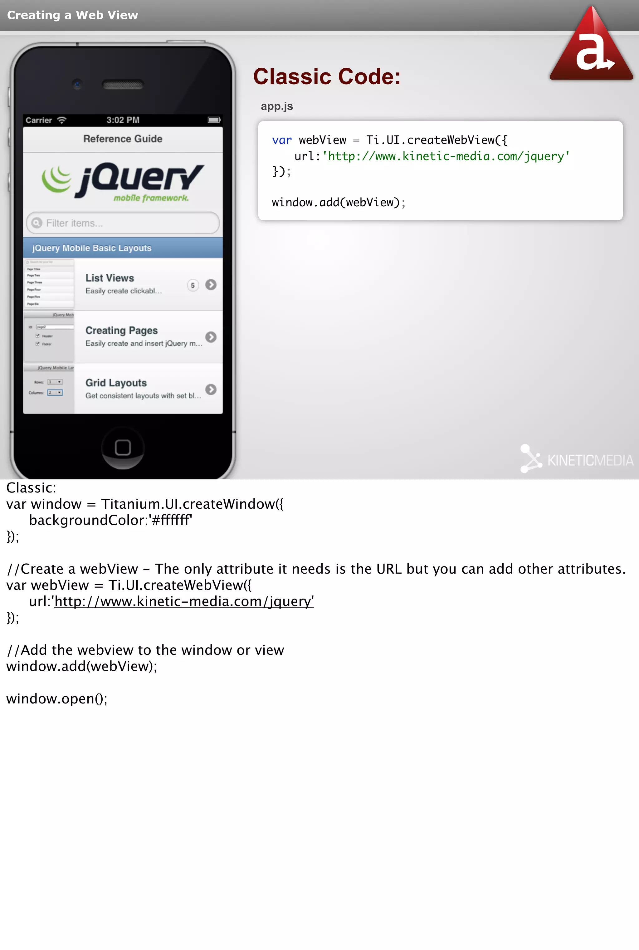 Creating a Web View 
Classic Code: 
app.js 
var webView = Ti.UI.createWebView({ 
url:'http://www.kinetic-media.com/jquery' 
}); 
window.add(webView); 
Classic: 
var window = Titanium.UI.createWindow({ 
backgroundColor:'#ffffff' 
}); 
//Create a webView - The only attribute it needs is the URL but you can add other attributes. 
var webView = Ti.UI.createWebView({ 
url:'http://www.kinetic-media.com/jquery' 
}); 
//Add the webview to the window or view 
window.add(webView); 
window.open(); 
 