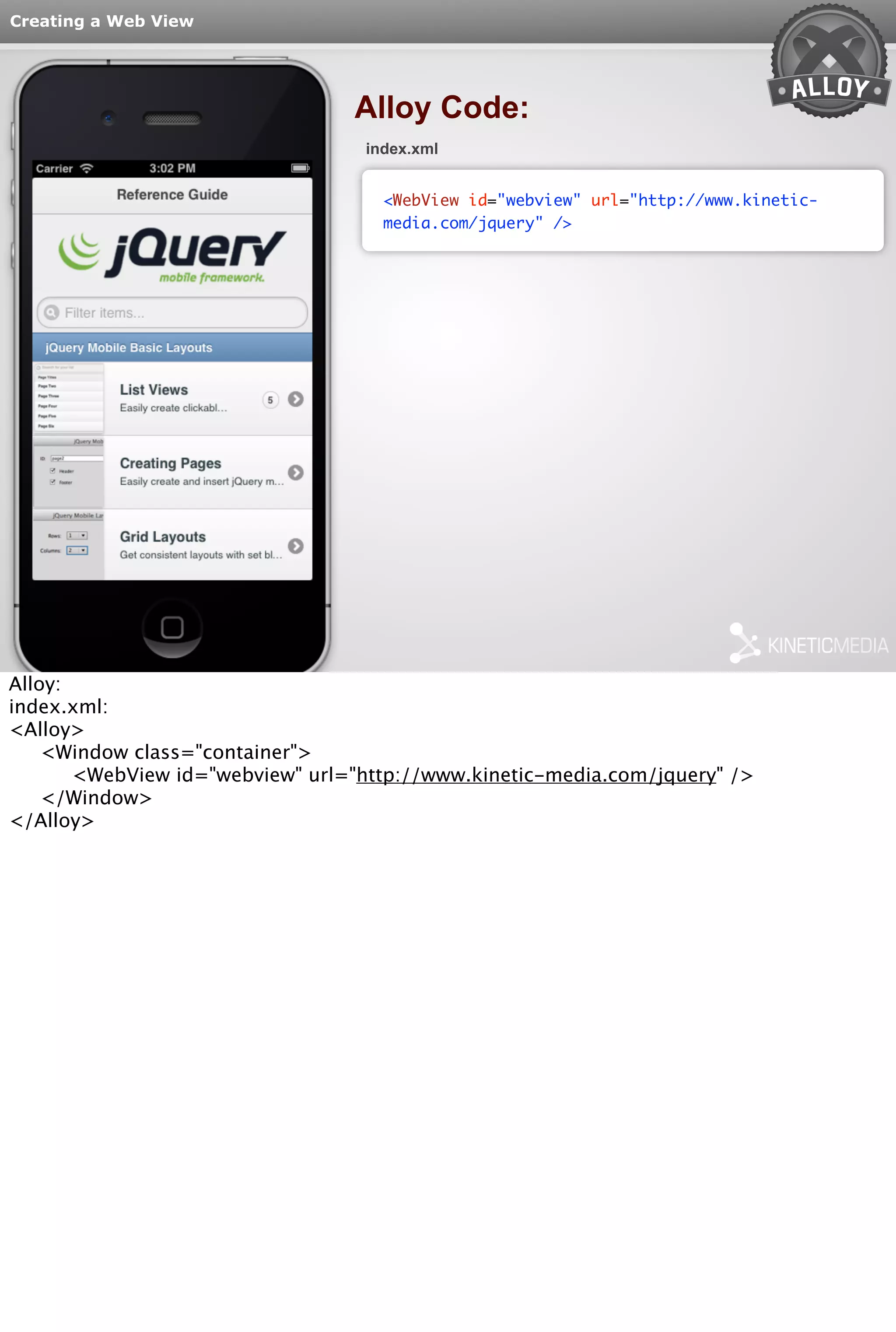 Creating a Web View 
Alloy Code: 
index.xml 
<WebView id="webview" url="http://www.kinetic-media. 
com/jquery" /> 
Alloy: 
index.xml: 
<Alloy> 
<Window class="container"> 
<WebView id="webview" url="http://www.kinetic-media.com/jquery" /> 
</Window> 
</Alloy> 
 