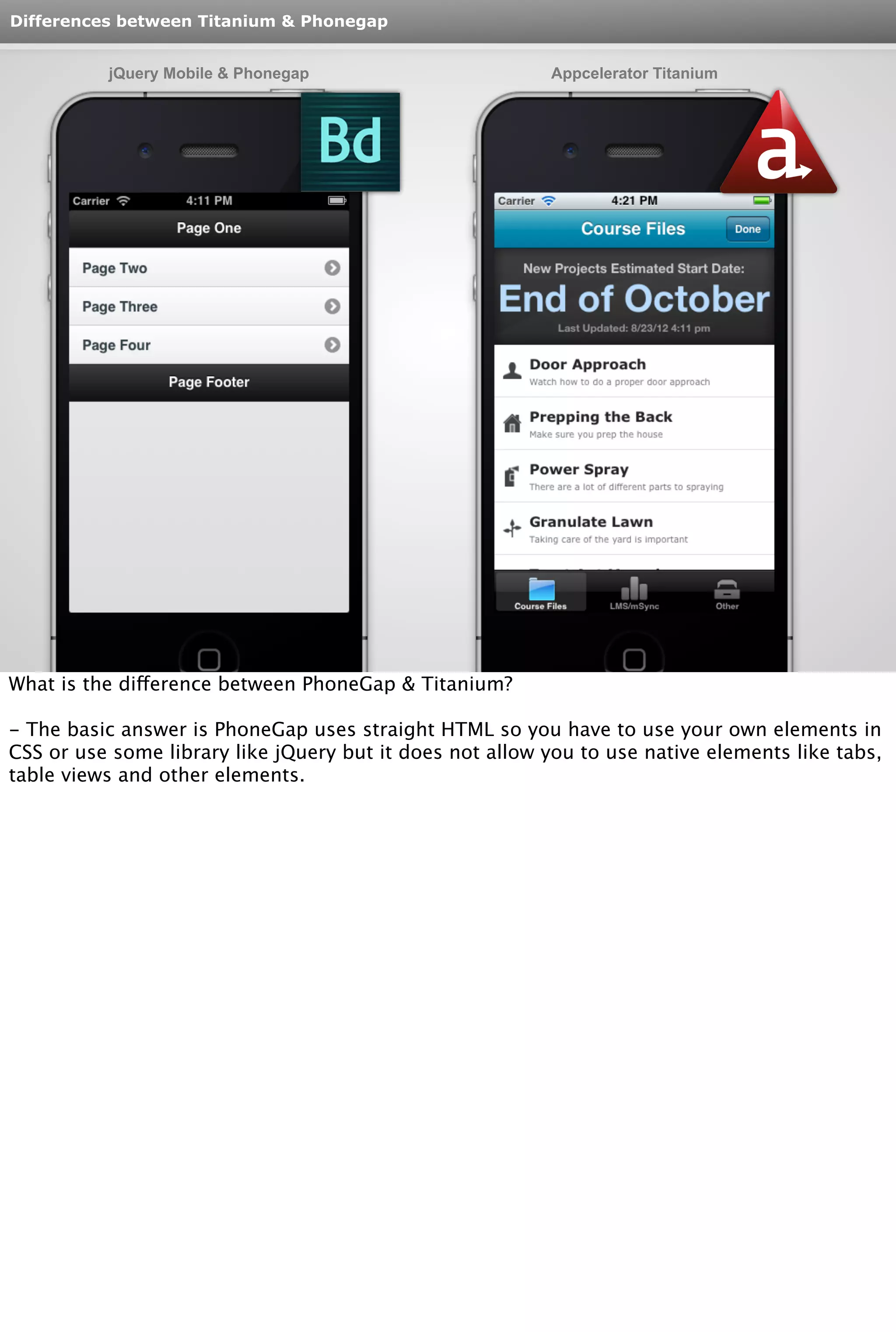 Differences between Titanium & Phonegap 
jQuery Mobile & Phonegap Appcelerator Titanium 
What is the difference between PhoneGap & Titanium? 
- The basic answer is PhoneGap uses straight HTML so you have to use your own elements in 
CSS or use some library like jQuery but it does not allow you to use native elements like tabs, 
table views and other elements. 
 