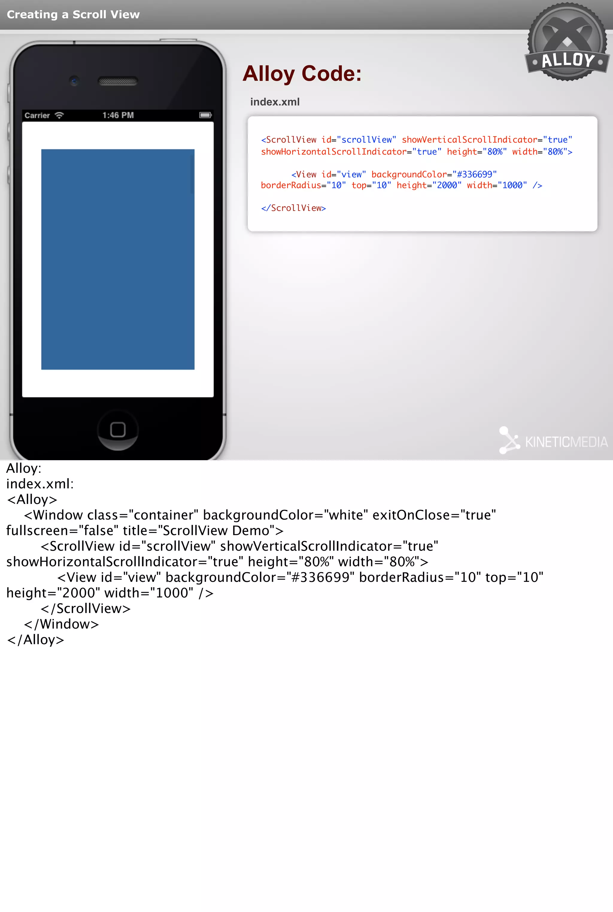 Creating a Scroll View 
Alloy Code: 
index.xml 
<ScrollView id="scrollView" showVerticalScrollIndicator="true" 
showHorizontalScrollIndicator="true" height="80%" width="80%"> 
<View id="view" backgroundColor="#336699" 
borderRadius="10" top="10" height="2000" width="1000" /> 
</ScrollView> 
Alloy: 
index.xml: 
<Alloy> 
<Window class="container" backgroundColor="white" exitOnClose="true" 
fullscreen="false" title="ScrollView Demo"> 
<ScrollView id="scrollView" showVerticalScrollIndicator="true" 
showHorizontalScrollIndicator="true" height="80%" width="80%"> 
<View id="view" backgroundColor="#336699" borderRadius="10" top="10" 
height="2000" width="1000" /> 
</ScrollView> 
</Window> 
</Alloy> 
 