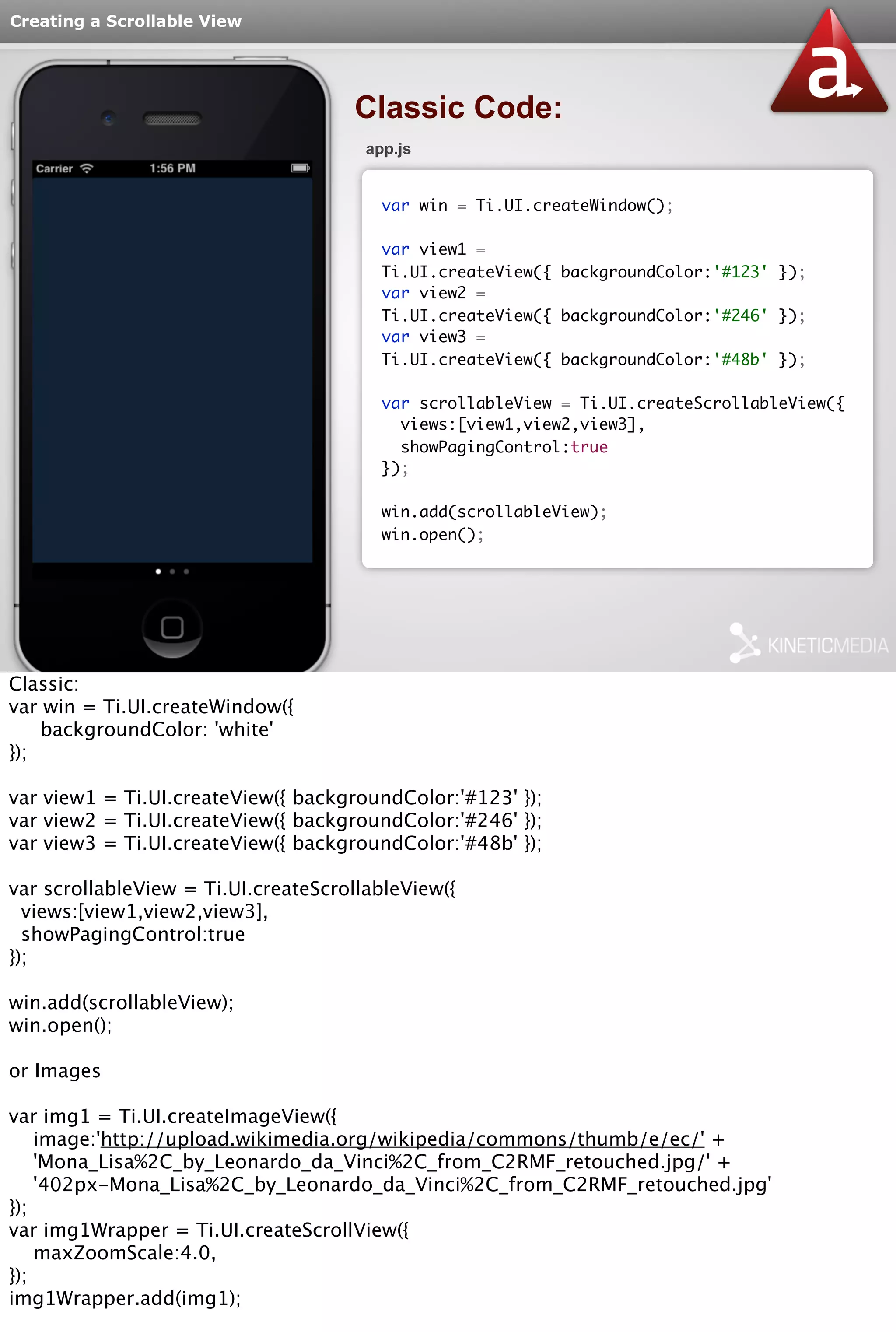 Creating a Scrollable View 
Classic Code: 
app.js 
var win = Ti.UI.createWindow(); 
var view1 = 
Ti.UI.createView({ backgroundColor:'#123' }); 
var view2 = 
Ti.UI.createView({ backgroundColor:'#246' }); 
var view3 = 
Ti.UI.createView({ backgroundColor:'#48b' }); 
var scrollableView = Ti.UI.createScrollableView({ 
views:[view1,view2,view3], 
showPagingControl:true 
}); 
win.add(scrollableView); 
win.open(); 
Classic: 
var win = Ti.UI.createWindow({ 
backgroundColor: 'white' 
}); 
var view1 = Ti.UI.createView({ backgroundColor:'#123' }); 
var view2 = Ti.UI.createView({ backgroundColor:'#246' }); 
var view3 = Ti.UI.createView({ backgroundColor:'#48b' }); 
var scrollableView = Ti.UI.createScrollableView({ 
views:[view1,view2,view3], 
showPagingControl:true 
}); 
win.add(scrollableView); 
win.open(); 
or Images 
var img1 = Ti.UI.createImageView({ 
image:'http://upload.wikimedia.org/wikipedia/commons/thumb/e/ec/' + 
'Mona_Lisa%2C_by_Leonardo_da_Vinci%2C_from_C2RMF_retouched.jpg/' + 
'402px-Mona_Lisa%2C_by_Leonardo_da_Vinci%2C_from_C2RMF_retouched.jpg' 
}); 
var img1Wrapper = Ti.UI.createScrollView({ 
maxZoomScale:4.0, 
}); 
img1Wrapper.add(img1); 
var img2 = Ti.UI.createImageView({ 
 