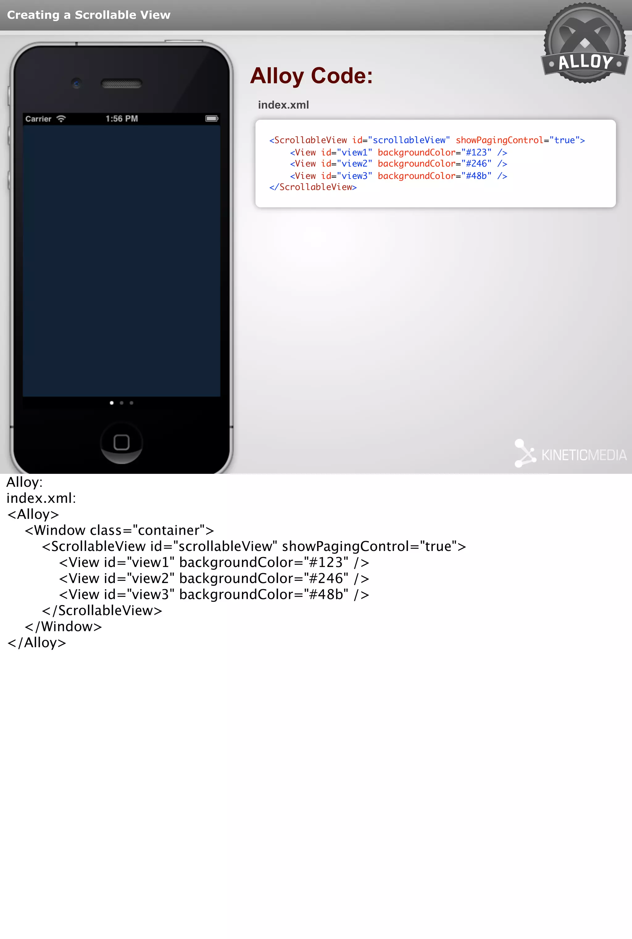Creating a Scrollable View 
Alloy Code: 
index.xml 
<ScrollableView id="scrollableView" showPagingControl="true"> 
<View id="view1" backgroundColor="#123" /> 
<View id="view2" backgroundColor="#246" /> 
<View id="view3" backgroundColor="#48b" /> 
</ScrollableView> 
Alloy: 
index.xml: 
<Alloy> 
<Window class="container"> 
<ScrollableView id="scrollableView" showPagingControl="true"> 
<View id="view1" backgroundColor="#123" /> 
<View id="view2" backgroundColor="#246" /> 
<View id="view3" backgroundColor="#48b" /> 
</ScrollableView> 
</Window> 
</Alloy> 
 