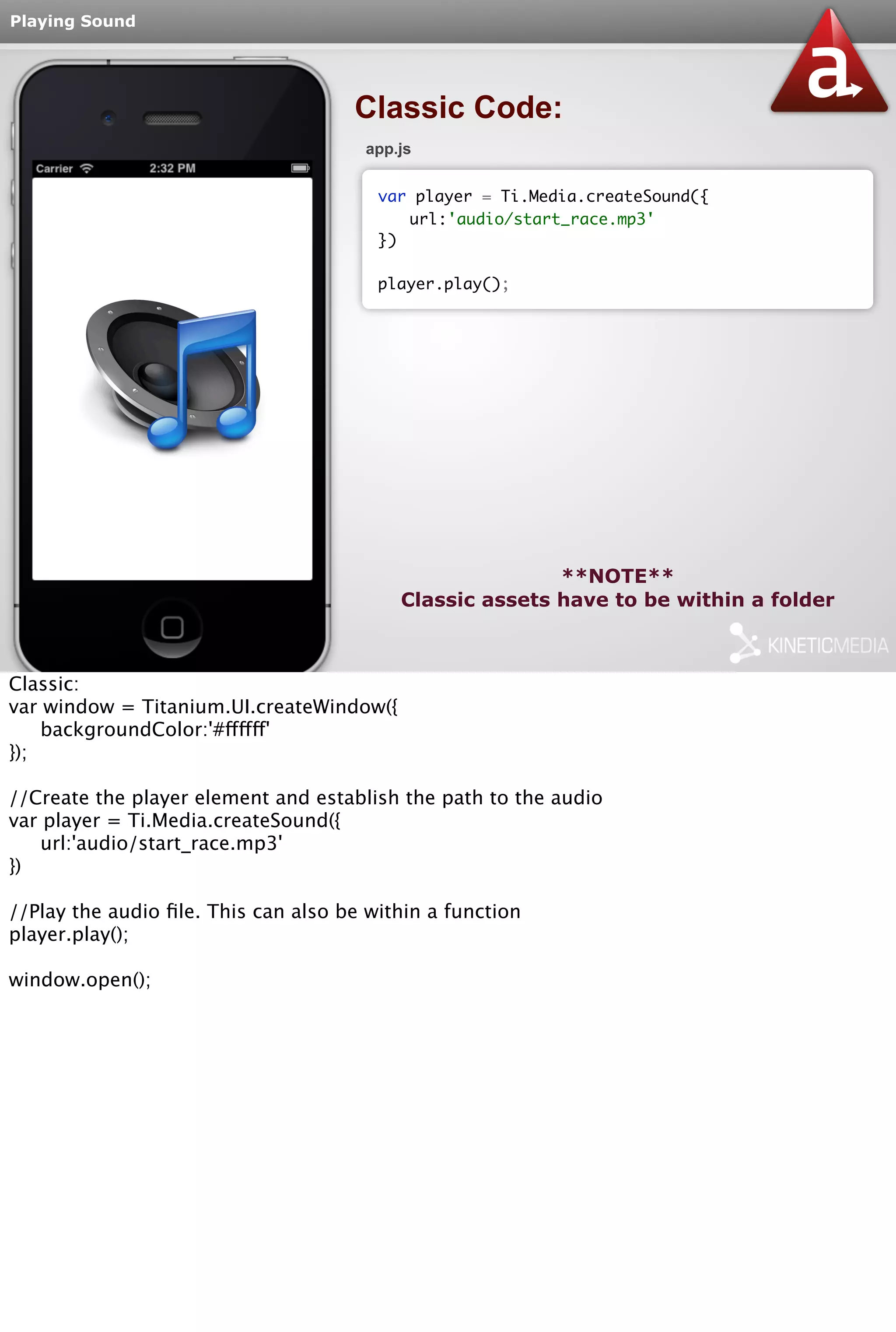Playing Sound 
Classic Code: 
app.js 
var player = Ti.Media.createSound({ 
url:'audio/start_race.mp3' 
**NOTE** 
}) 
player.play(); 
Classic assets have to be within a folder 
Classic: 
var window = Titanium.UI.createWindow({ 
backgroundColor:'#ffffff' 
}); 
//Create the player element and establish the path to the audio 
var player = Ti.Media.createSound({ 
url:'audio/start_race.mp3' 
}) 
//Play the audio file. This can also be within a function 
player.play(); 
window.open(); 
 