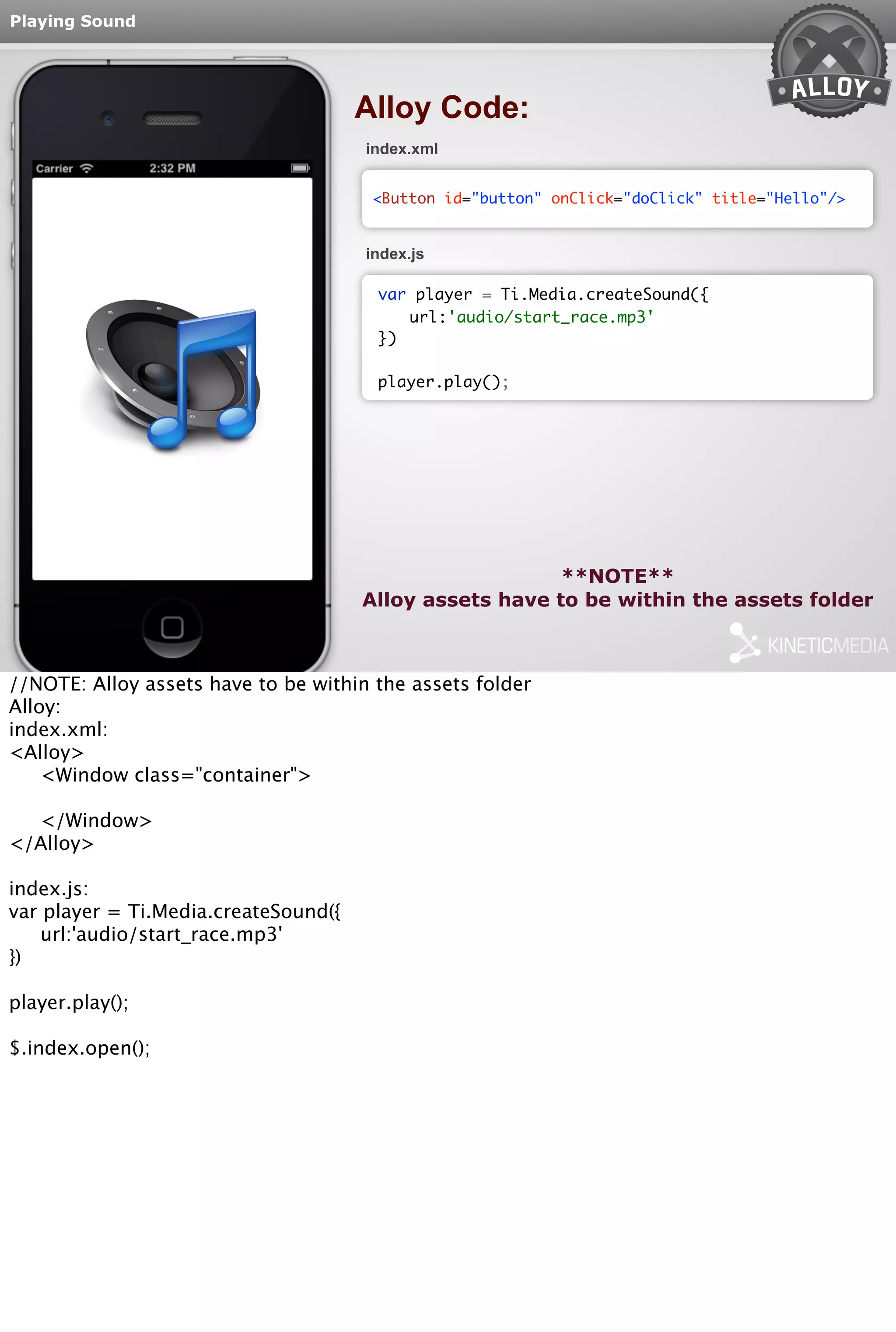 Playing Sound 
<Button id="button" onClick="doClick" title="Hello"/> 
var player = Ti.Media.createSound({ 
url:'audio/start_race.mp3' 
**NOTE** 
Alloy Code: 
index.xml 
index.js 
}) 
player.play(); 
Alloy assets have to be within the assets folder 
//NOTE: Alloy assets have to be within the assets folder 
Alloy: 
index.xml: 
<Alloy> 
<Window class="container"> 
</Window> 
</Alloy> 
index.js: 
var player = Ti.Media.createSound({ 
url:'audio/start_race.mp3' 
}) 
player.play(); 
$.index.open(); 
 