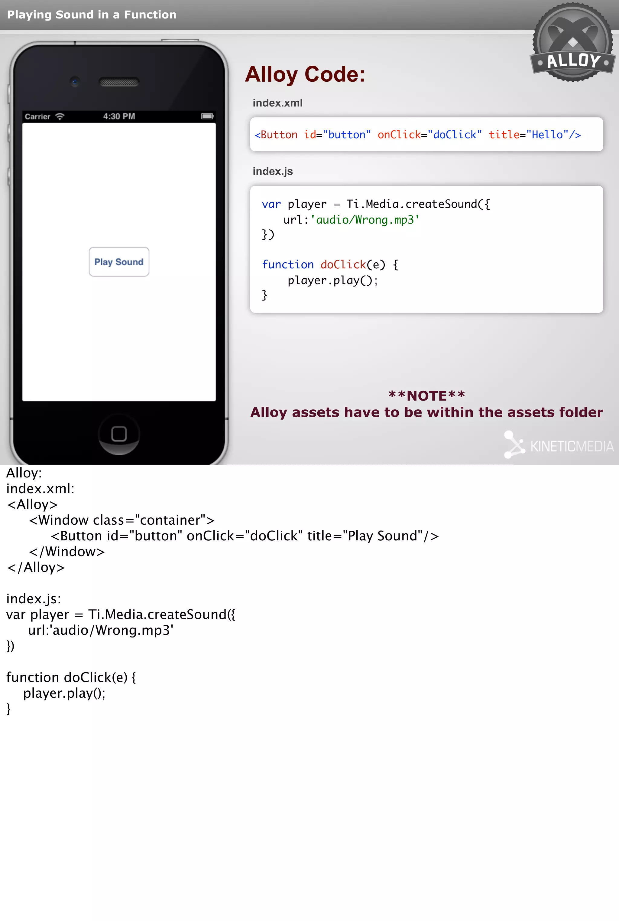 Playing Sound in a Function 
Alloy Code: 
index.xml 
<Button id="button" onClick="doClick" title="Hello"/> 
index.js 
var player = Ti.Media.createSound({ 
url:'audio/Wrong.mp3' 
}) 
function doClick(e) { 
player.play(); 
} 
**NOTE** 
Alloy assets have to be within the assets folder 
Alloy: 
index.xml: 
<Alloy> 
<Window class="container"> 
<Button id="button" onClick="doClick" title="Play Sound"/> 
</Window> 
</Alloy> 
index.js: 
var player = Ti.Media.createSound({ 
url:'audio/Wrong.mp3' 
}) 
function doClick(e) { 
player.play(); 
} 
 