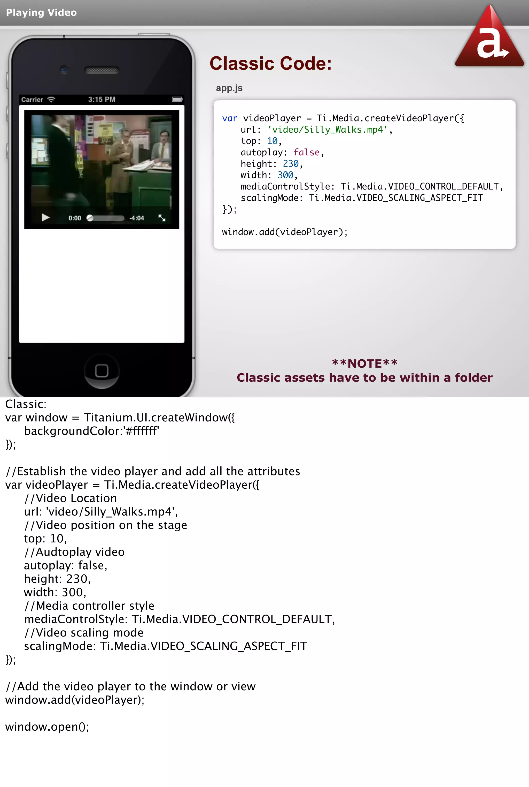 Playing Video 
Classic Code: 
app.js 
var videoPlayer = Ti.Media.createVideoPlayer({ 
url: 'video/Silly_Walks.mp4', 
top: 10, 
autoplay: false, 
height: 230, 
width: 300, 
mediaControlStyle: Ti.Media.VIDEO_CONTROL_DEFAULT, 
scalingMode: Ti.Media.VIDEO_SCALING_ASPECT_FIT 
}); 
window.add(videoPlayer); 
**NOTE** 
Classic assets have to be within a folder 
Classic: 
var window = Titanium.UI.createWindow({ 
backgroundColor:'#ffffff' 
}); 
//Establish the video player and add all the attributes 
var videoPlayer = Ti.Media.createVideoPlayer({ 
//Video Location 
url: 'video/Silly_Walks.mp4', 
//Video position on the stage 
top: 10, 
//Audtoplay video 
autoplay: false, 
height: 230, 
width: 300, 
//Media controller style 
mediaControlStyle: Ti.Media.VIDEO_CONTROL_DEFAULT, 
//Video scaling mode 
scalingMode: Ti.Media.VIDEO_SCALING_ASPECT_FIT 
}); 
//Add the video player to the window or view 
window.add(videoPlayer); 
window.open(); 
 