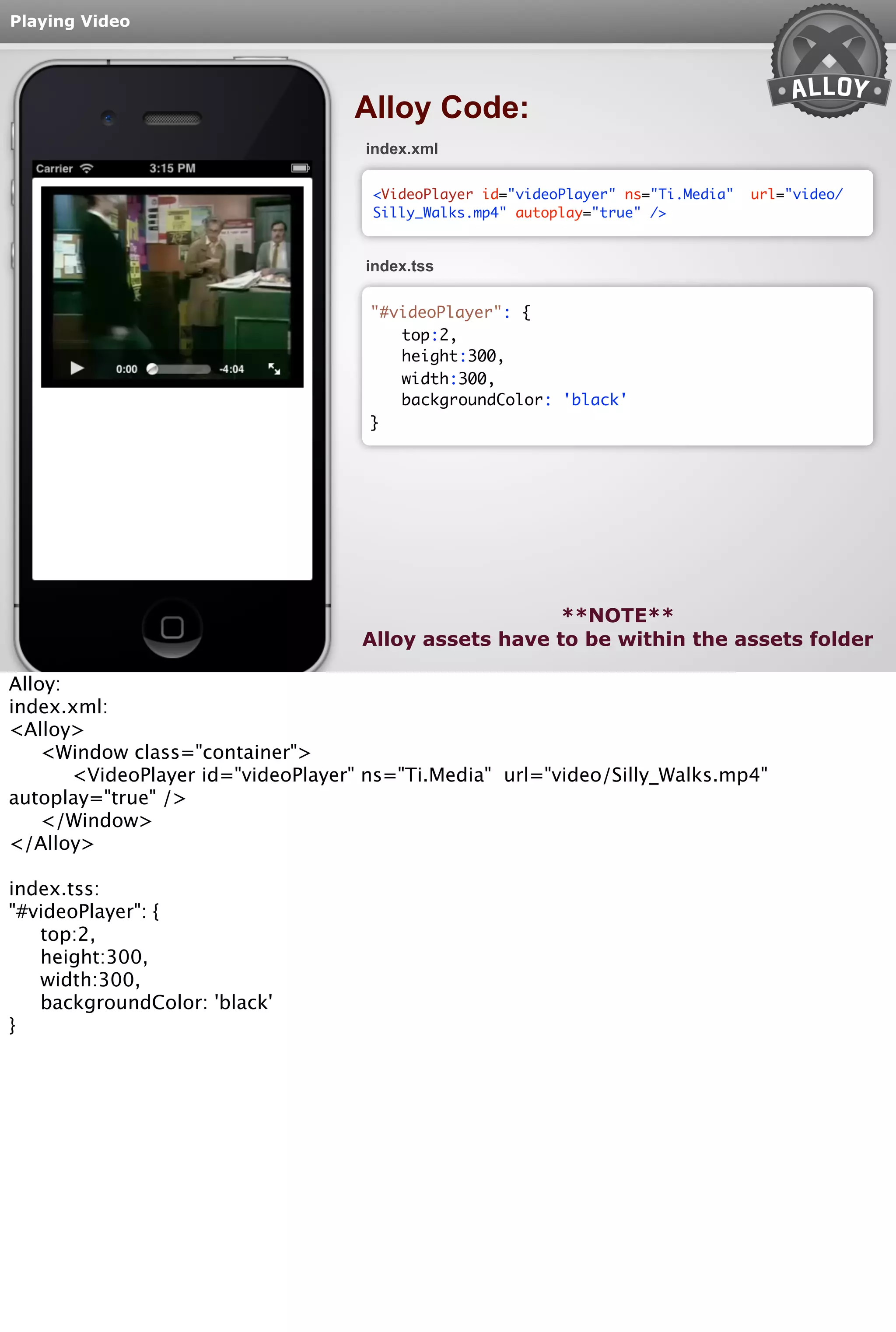 Playing Video 
Alloy Code: 
index.xml 
<VideoPlayer id="videoPlayer" ns="Ti.Media" url="video/ 
Silly_Walks.mp4" autoplay="true" /> 
index.tss 
top:2, 
height:300, 
width:300, 
backgroundColor: 'black' 
**NOTE** 
"#videoPlayer": { 
} 
Alloy assets have to be within the assets folder 
Alloy: 
index.xml: 
<Alloy> 
<Window class="container"> 
<VideoPlayer id="videoPlayer" ns="Ti.Media" url="video/Silly_Walks.mp4" 
autoplay="true" /> 
</Window> 
</Alloy> 
index.tss: 
"#videoPlayer": { 
top:2, 
height:300, 
width:300, 
backgroundColor: 'black' 
} 
 