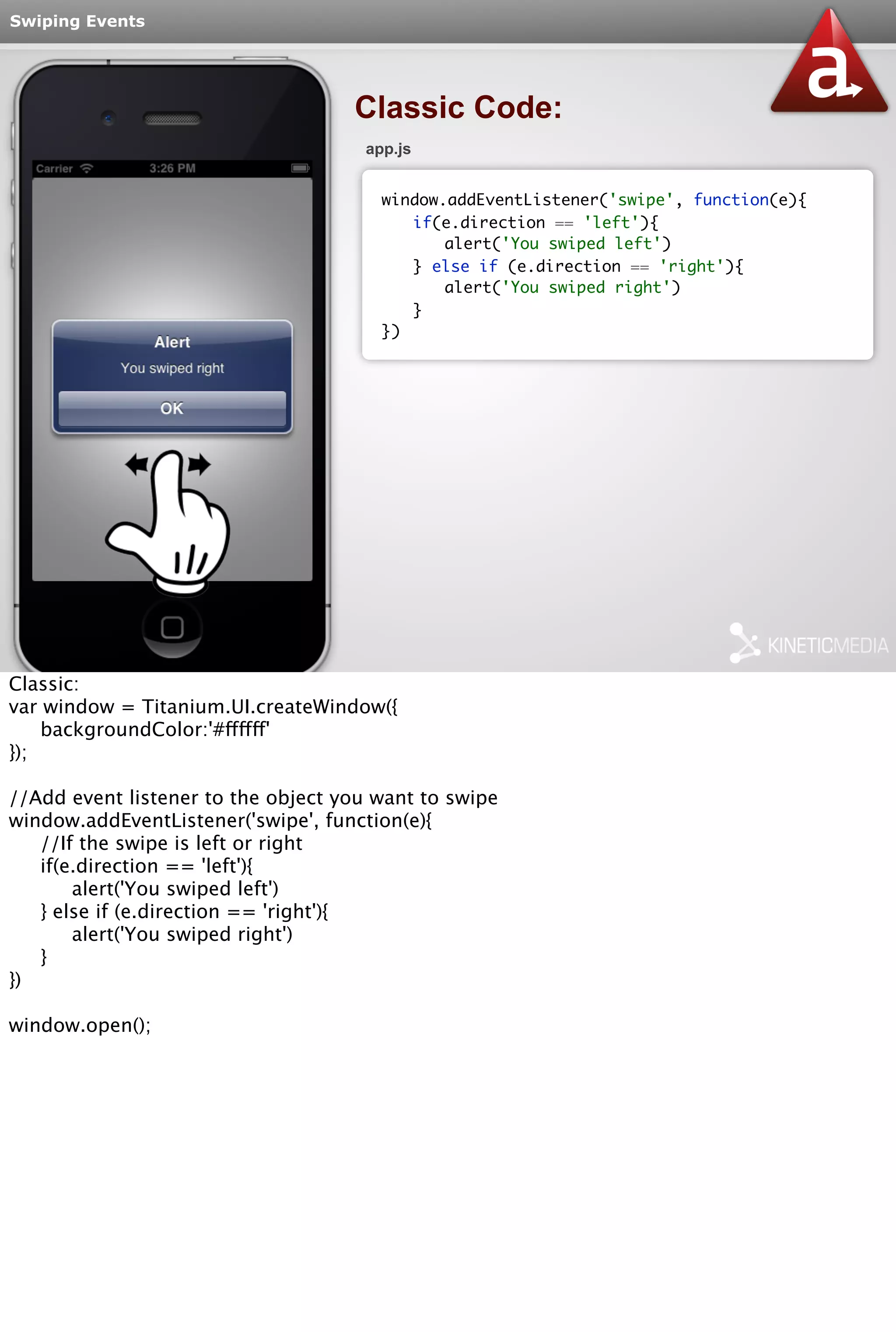 Swiping Events 
Classic Code: 
app.js 
window.addEventListener('swipe', function(e){ 
if(e.direction == 'left'){ 
alert('You swiped left') 
} else if (e.direction == 'right'){ 
alert('You swiped right') 
} 
}) 
Classic: 
var window = Titanium.UI.createWindow({ 
backgroundColor:'#ffffff' 
}); 
//Add event listener to the object you want to swipe 
window.addEventListener('swipe', function(e){ 
//If the swipe is left or right 
if(e.direction == 'left'){ 
alert('You swiped left') 
} else if (e.direction == 'right'){ 
alert('You swiped right') 
} 
}) 
window.open(); 
 
