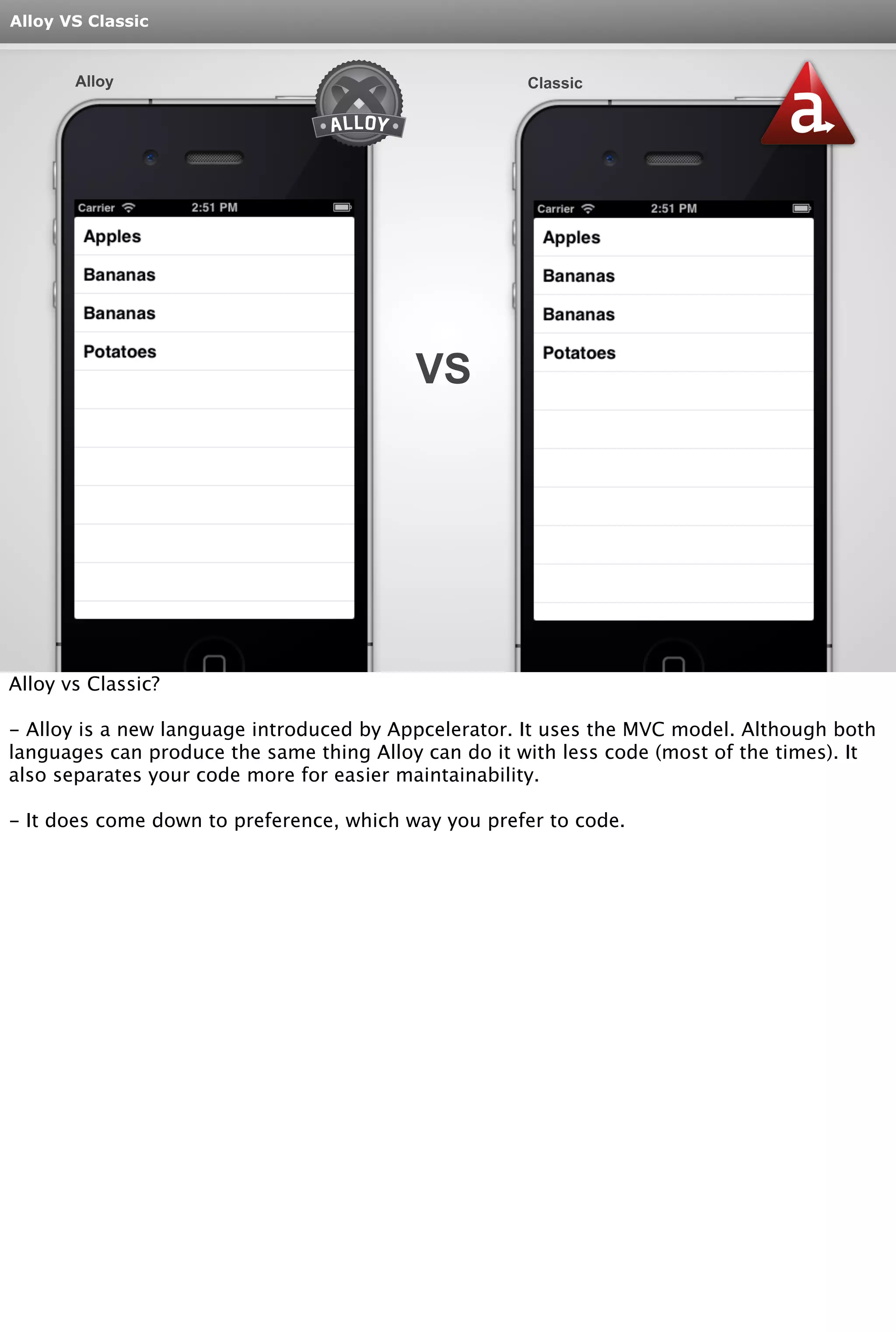 Alloy VS Classic 
Alloy Classic 
VS 
Alloy vs Classic? 
- Alloy is a new language introduced by Appcelerator. It uses the MVC model. Although both 
languages can produce the same thing Alloy can do it with less code (most of the times). It 
also separates your code more for easier maintainability. 
- It does come down to preference, which way you prefer to code. 
 