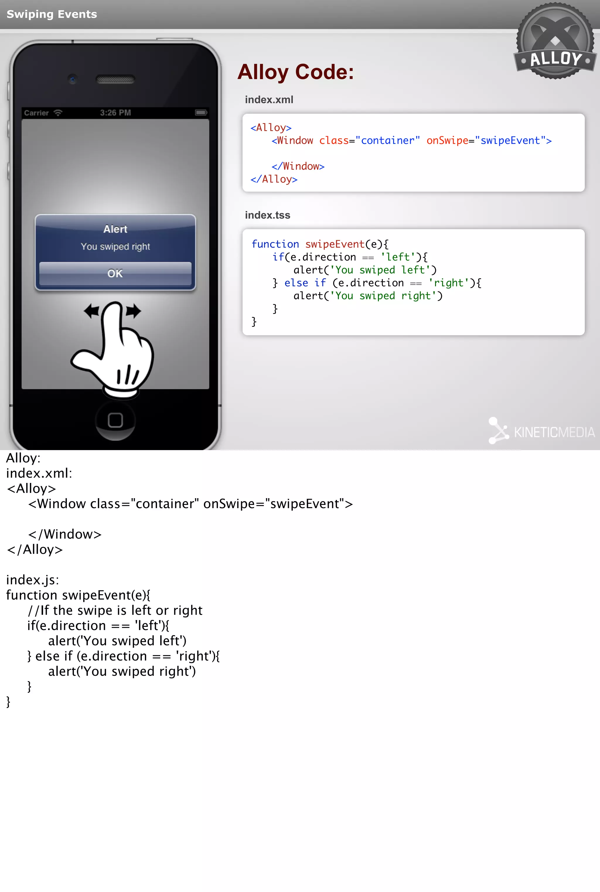 Swiping Events 
Alloy Code: 
index.xml 
<Alloy> 
<Window class="container" onSwipe="swipeEvent"> 
</Window> 
</Alloy> 
index.tss 
function swipeEvent(e){ 
if(e.direction == 'left'){ 
alert('You swiped left') 
} else if (e.direction == 'right'){ 
alert('You swiped right') 
} 
} 
Alloy: 
index.xml: 
<Alloy> 
<Window class="container" onSwipe="swipeEvent"> 
</Window> 
</Alloy> 
index.js: 
function swipeEvent(e){ 
//If the swipe is left or right 
if(e.direction == 'left'){ 
alert('You swiped left') 
} else if (e.direction == 'right'){ 
alert('You swiped right') 
} 
} 
 