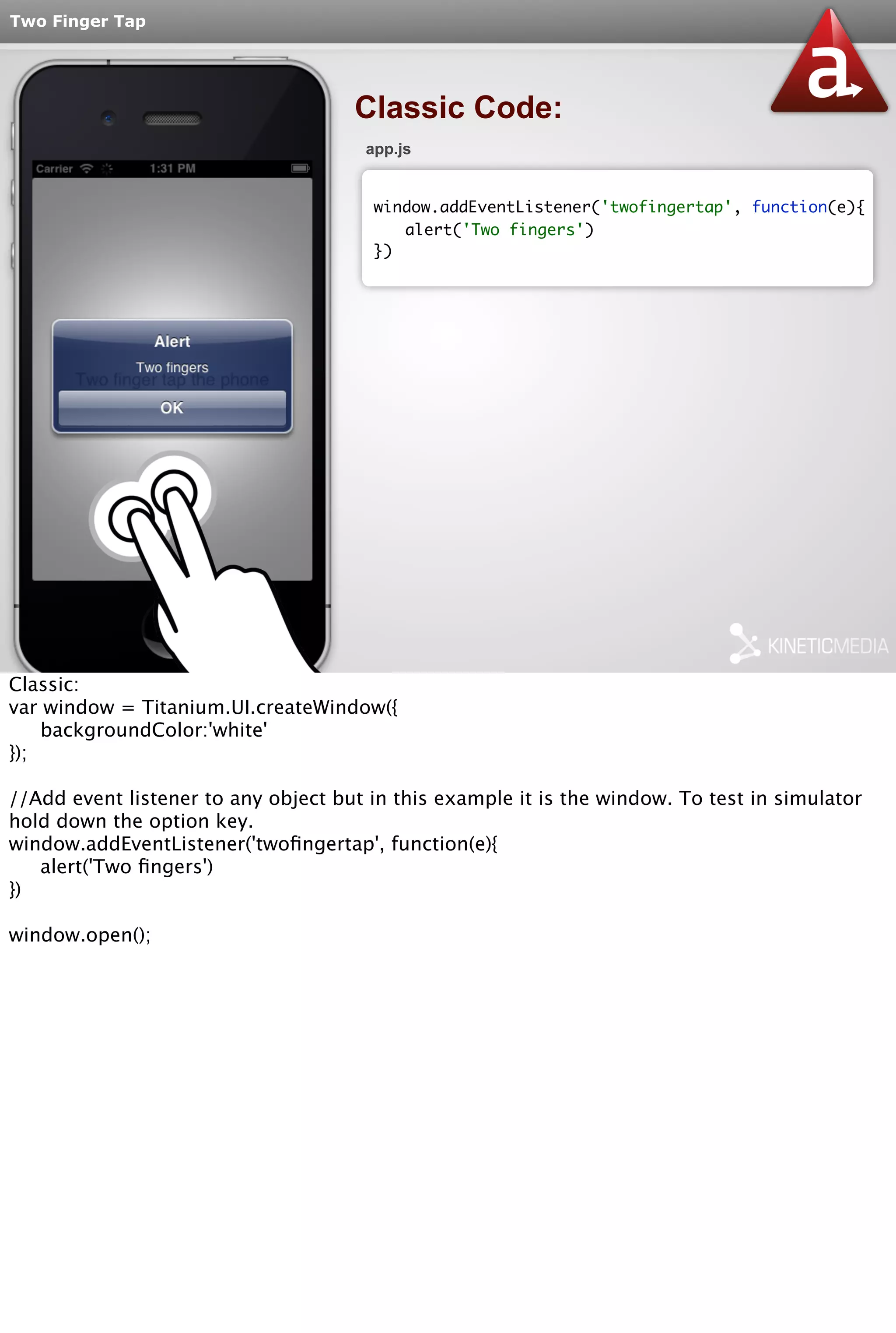 Two Finger Tap 
Classic Code: 
app.js 
window.addEventListener('twofingertap', function(e){ 
alert('Two fingers') 
}) 
Classic: 
var window = Titanium.UI.createWindow({ 
backgroundColor:'white' 
}); 
//Add event listener to any object but in this example it is the window. To test in simulator 
hold down the option key. 
window.addEventListener('twofingertap', function(e){ 
alert('Two fingers') 
}) 
window.open(); 
 