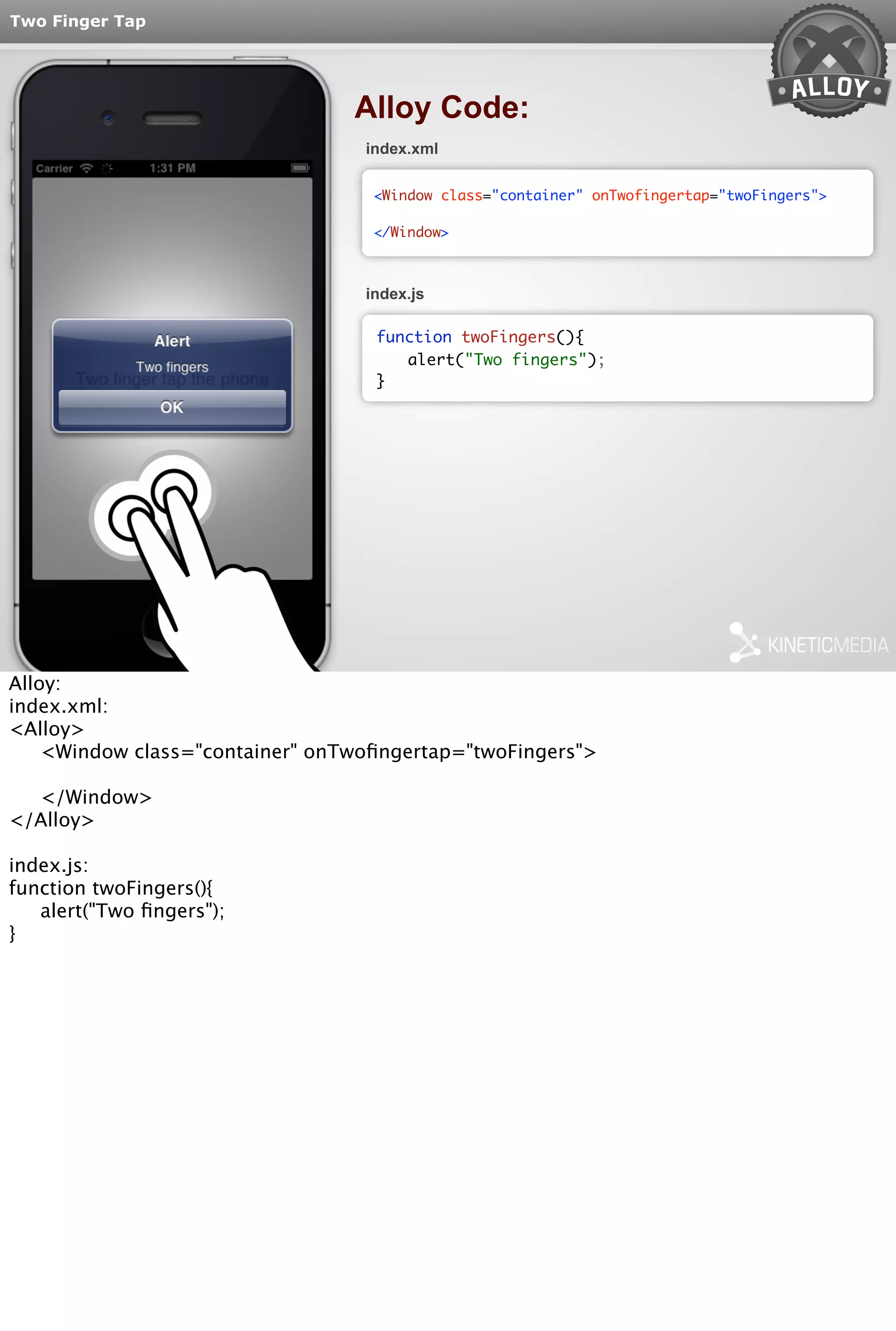 Two Finger Tap 
Alloy Code: 
index.xml 
<Window class="container" onTwofingertap="twoFingers"> 
</Window> 
index.js 
function twoFingers(){ 
alert("Two fingers"); 
} 
Alloy: 
index.xml: 
<Alloy> 
<Window class="container" onTwofingertap="twoFingers"> 
</Window> 
</Alloy> 
index.js: 
function twoFingers(){ 
alert("Two fingers"); 
} 
 