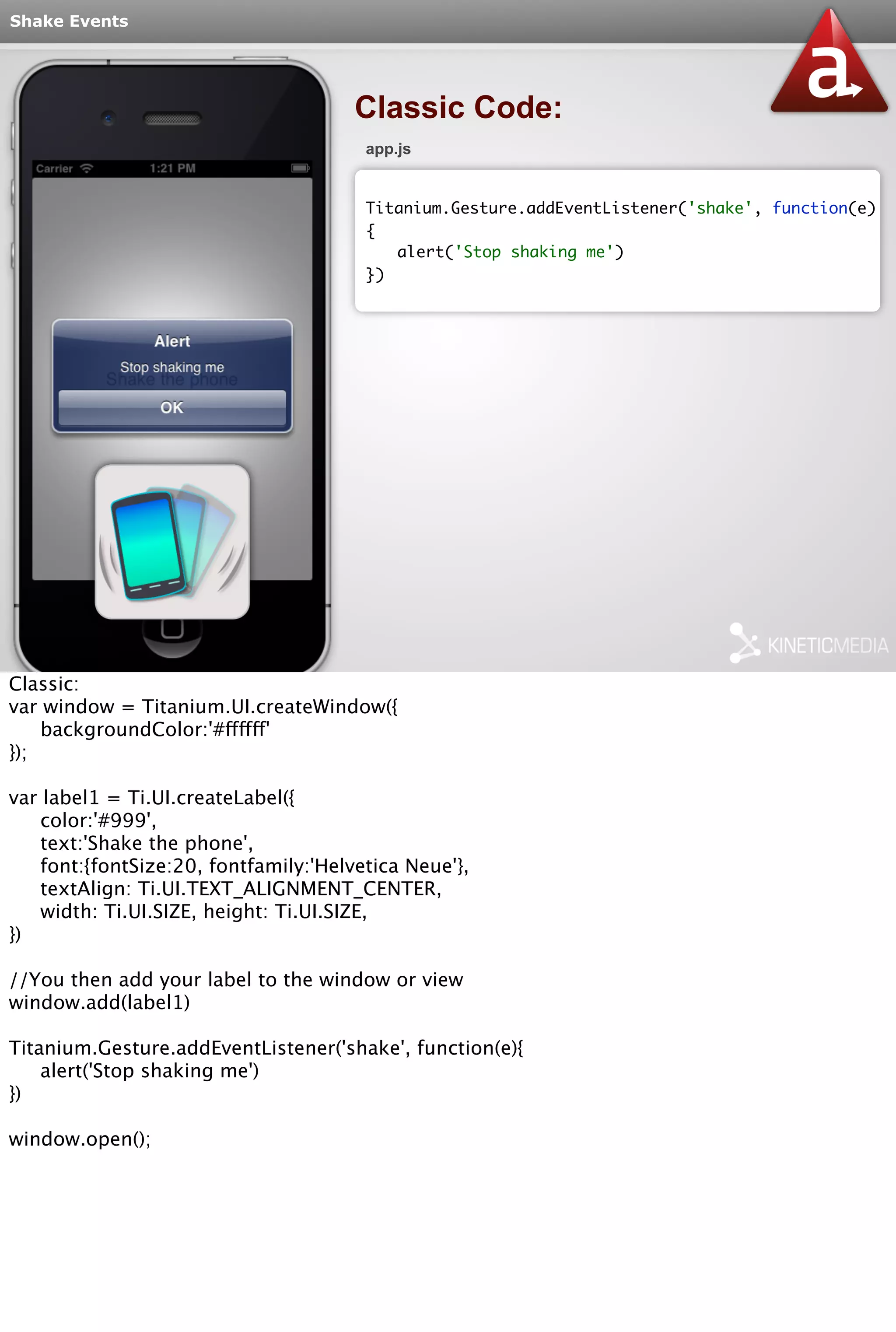 Shake Events 
Classic Code: 
app.js 
Titanium.Gesture.addEventListener('shake', function(e) 
{ 
alert('Stop shaking me') 
}) 
Classic: 
var window = Titanium.UI.createWindow({ 
backgroundColor:'#ffffff' 
}); 
var label1 = Ti.UI.createLabel({ 
color:'#999', 
text:'Shake the phone', 
font:{fontSize:20, fontfamily:'Helvetica Neue'}, 
textAlign: Ti.UI.TEXT_ALIGNMENT_CENTER, 
width: Ti.UI.SIZE, height: Ti.UI.SIZE, 
}) 
//You then add your label to the window or view 
window.add(label1) 
Titanium.Gesture.addEventListener('shake', function(e){ 
alert('Stop shaking me') 
}) 
window.open(); 
 