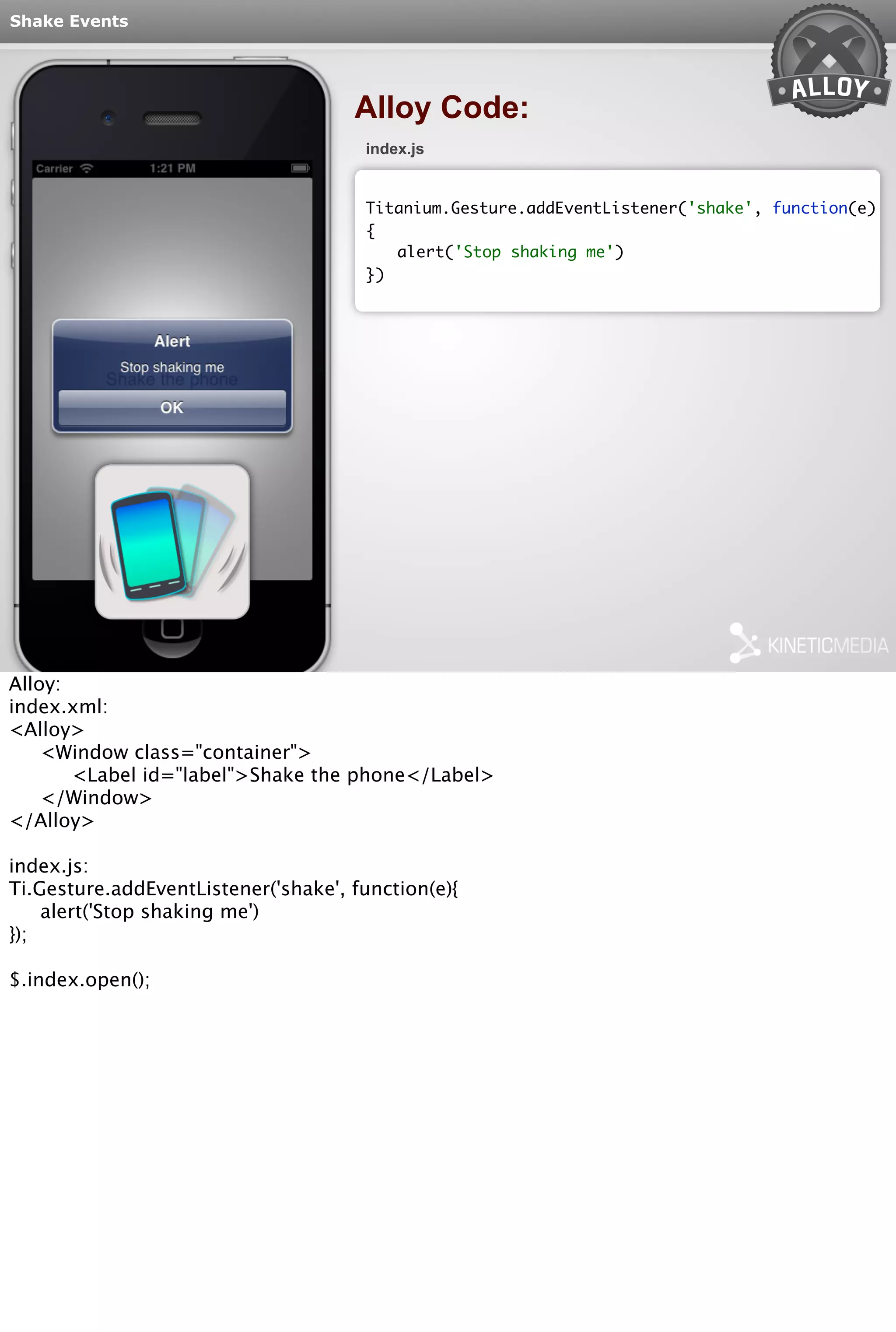Shake Events 
Alloy Code: 
index.js 
Titanium.Gesture.addEventListener('shake', function(e) 
{ 
alert('Stop shaking me') 
}) 
Alloy: 
index.xml: 
<Alloy> 
<Window class="container"> 
<Label id="label">Shake the phone</Label> 
</Window> 
</Alloy> 
index.js: 
Ti.Gesture.addEventListener('shake', function(e){ 
alert('Stop shaking me') 
}); 
$.index.open(); 
 