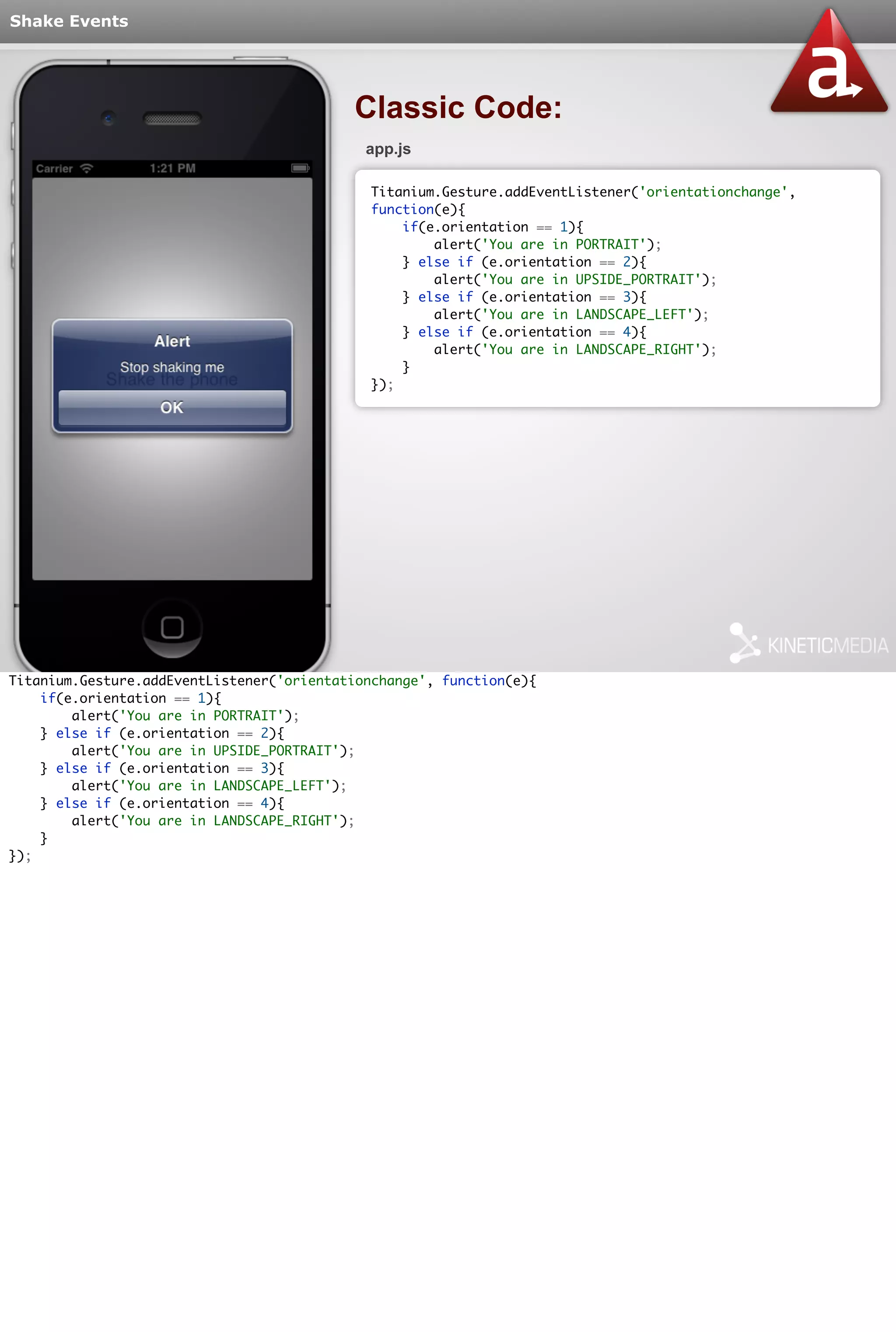 Shake Events 
Classic Code: 
app.js 
Titanium.Gesture.addEventListener('orientationchange', 
function(e){ 
if(e.orientation == 1){ 
alert('You are in PORTRAIT'); 
} else if (e.orientation == 2){ 
alert('You are in UPSIDE_PORTRAIT'); 
} else if (e.orientation == 3){ 
alert('You are in LANDSCAPE_LEFT'); 
} else if (e.orientation == 4){ 
alert('You are in LANDSCAPE_RIGHT'); 
} 
}); 
Titanium.Gesture.addEventListener('orientationchange', function(e){ 
if(e.orientation == 1){ 
alert('You are in PORTRAIT'); 
} else if (e.orientation == 2){ 
alert('You are in UPSIDE_PORTRAIT'); 
} else if (e.orientation == 3){ 
alert('You are in LANDSCAPE_LEFT'); 
} else if (e.orientation == 4){ 
alert('You are in LANDSCAPE_RIGHT'); 
} 
}); 
 